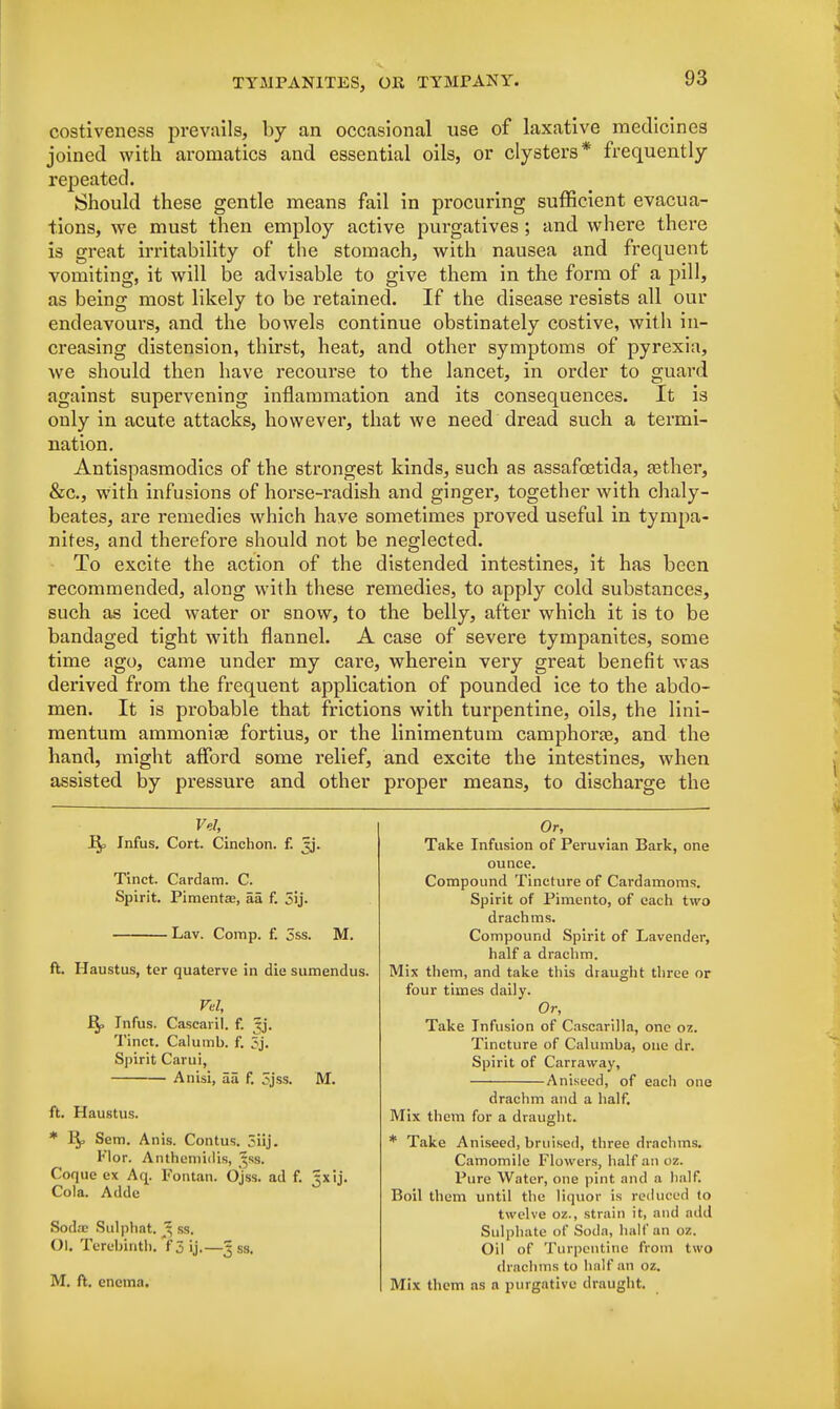 costiveness prevails, by an occasional use of laxative medicines joined with aromatics and essential oils, or clysters* frequently repeated. Should these gentle means fail in procuring sufficient evacua- tions, we must then employ active purgatives; and where there is great irritability of the stomach, with nausea and frequent vomiting, it will be advisable to give them in the form of a pill, as being most likely to be retained. If the disease resists all our endeavours, and the bowels continue obstinately costive, with in- creasing distension, thirst, heat, and other symptoms of pyrexia, we should then have recourse to the lancet, in order to guard against supervening inflammation and its consequences. It is only in acute attacks, however, that we need dread such a termi- nation. Antispasmodics of the strongest kinds, such as assafoetida, jether, &c, with infusions of horse-radish and ginger, together with chaly- beates, are remedies which have sometimes proved useful in tympa- nites, and therefore should not be neglected. To excite the action of the distended intestines, it has been recommended, along with these remedies, to apply cold substances, such as iced water or snow, to the belly, after which it is to be bandaged tight with flannel. A case of severe tympanites, some time ago, came under my care, wherein very great benefit was derived from the frequent application of pounded ice to the abdo- men. It is probable that frictions with turpentine, oils, the lini- mentum ammonige fortius, or the linimentum camphorre, and the hand, might afford some relief, and excite the intestines, when assisted by pressure and other proper means, to discharge the Vel, Bp Infus. Cort. Cinchon. f. jj. Tinct. Cardam. C. Spirit. Pimentas, aa f. 5ij. Lav. Comp. f. oss. M. ft. Haustus, ter quaterve in die sumendus. Vd, Rj> Infus. Gascaril. f. ^j. Tinct. Calumb. f. Spirit Carui, A nisi, aa f. Sjss. M. ft. Haustus. * Bp Sem. Anis. Contus. 3iij. Flor. Anthemidis, $ss. Coque ex Aq. Fontan. Ojss. ad f. Jxij. Cola. Addc Soda; Sulphat. 3 ss. OK Terebinth. f 3 ij.—Jss. M. ft. enema. Or, Take Infusion of Peruvian Bark, one ounce. Compound Tincture of Cardamoms. Spirit of Pimento, of each two drachms. Compound Spirit of Lavender, half a drachm. Mix them, and take this draught three or four times daily. Or, Take Infusion of Cascarilla, one oz. Tincture of Calumba, one dr. Spirit of Carraway, Aniseed, of each one drachm and a half. Mix them for a draught. * Take Aniseed, bruised, three drachms. Camomile Flowers, half an oz. Pure Water, one pint and a half. Boil them until the liquor is reduced to tw elve oz., strain it, and add Sulphate of Soda, hall* an oz. Oil of Turpentine from two drachms to hnlf an oz. Mix them as a purgative draught.