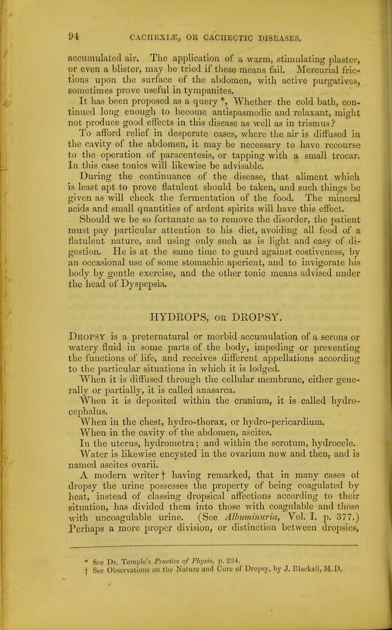 <J4 accumulated air. The application of a warm, stimulating plaster, or even a blister, may be tried if these means fail. Mercurial fric- tions upon the surface of the abdomen, with active purgatives, sometimes prove useful in tympanites. It has been proposed as a query *, Whether the cold bath, con- tinued long enough to become antispasmodic and relaxant, might not produce good effects in this disease as well as in trismus ? To afford relief in desperate cases, where the air is diffused in the cavity of the abdomen, it may be necessary to have recourse to the operation of paracentesis, or tapping with a small trocar. In this case tonics will likewise be advisable. During the continuance of the disease, that aliment which is least apt to prove flatulent should be taken, and such things be given as will check the fermentation of the food. The mineral acids and small quantities of ardent spirits will have this effect. Should we be so fortunate as to remove the disorder, the patient must pay particular attention to his diet, avoiding all food of a flatulent nature, and using only such as is light and easy of di- gestion. He is at the same time to guard against costiveness, by an occasional use of some stomachic aperient, and to invigorate his body by gentle exercise, and the other tonic means advised under the head of Dyspepsia. HYDROPS, or DROPSY. Dropsy is a preternatural or morbid accumulation of a serous or watery fluid in some parts of the body, impeding or preventing the functions of life, and receives different appellations according to the particular situations in which it is lodged. When it is diffused through the cellular membrane, either gene- rally or partially, it is called anasarca. When it is deposited within the cranium, it is called hydro- cephalus. When in the chest, hydro-thorax, or hydro-pericardium. When in the cavity of the abdomen, ascites. In the uterus, hydrometra; and within the scrotum, hydrocele. Water is likewise encysted in the ovarium now and then, and is named ascites ovarii. A modern writer f having remarked, that in many cases of dropsy the urine possesses the property of being coagulated by heat, instead of classing dropsical affections according to their situation, has divided them into those with coagulable and those with uncoagulable urine. (See Albuviinuria, Vol. I. p. 377.) Perhaps a more proper division, or distinction between dropsies, * See Dr. Temple's Practice of Physic, p. 234. f See Observations on the Nature and Cure of Dropsy, by J. lilackall, M. D.