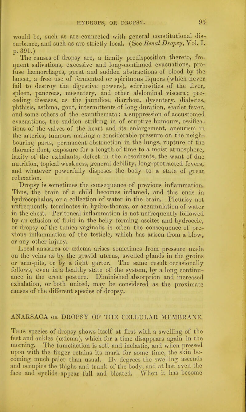 would be, such as are connected with general constitutional dis- turbance, and such as are strictly local. (See Renal Dropsy, Vol. I. p. 391.) The causes of dropsy are, a family predisposition thereto, fre- quent salivations, excessive and long-continued evacuations, pro- fuse haemorrhages, great and sudden abstractions of blood by the lancet, a free use of fermented or spirituous liquors (which never fail to destroy the digestive powers), scirrhosities of the liver, spleen, pancreas, mesentery, and other abdominal viscera; pre- ceding diseases, as the jaundice, diarrhoea, dysentery, diabetes, phthisis, asthma, gout, intermittents of long duration, scarlet fever, and some others of the exanthemata; a suppression of accustomed evacuations, the sudden striking in of eruptive humours, ossifica- tions of the valves of the heart and its enlargement, aneurism in the arteries, tumours making a considerable pressure on the neigh- bouring parts, permanent obstruction in the lungs, rupture of the thoracic duct, exposure for a length of time to a moist atmosphere, laxity of the exhalants, defect in the absorbents, the want of due nutrition, topical weakness, genei*al debility, long-protracted fevers, and whatever powerfully disposes the body to a state of great relaxation. Dropsy is sometimes the consequence of previous inflammation. Thus, the brain of a child becomes inflamed, and this ends in hydrocephalus, or a collection of water in the brain. Pleurisy not unfrequently terminates in hydro-thorax, or accumulation of water in the chest. Peritoneal inflammation is not unfrequently followed by an effusion of fluid in the belly forming ascites and hydrocele, or dropsy of the tunica vaginalis is often the consequence of pre- vious inflammation of the testicle, which has arisen from a blow, or any other injury. Local anasarca or 03dema arises sometimes from pressure made on the veins as by the gravid uterus, swelled glands in the groins or arm-pits, or by a tight garter. The same result occasionally follows, even in a healthy state of the system, by a long continu- ance in the erect posture. Diminished absorption and increased exhalation, or both united, may be considered as the proximate causes of the different species of dropsy. ANARSACA or DROPSY OF THE CELLULAR MEMBRANE. Tins species of dropsy shows itself at first with a swelling of the feet and ankles (oedema), which for a time disappears again in the morning. The tumefaction is soft and inelastic, and when pressed upon with the finger retains its mark for some time, the skin be- coming much paler than usual. By degrees the swelling ascends and occupies the thighs and trunk of the body, and at last even the face and eyelids appear full and bloated. When it has become