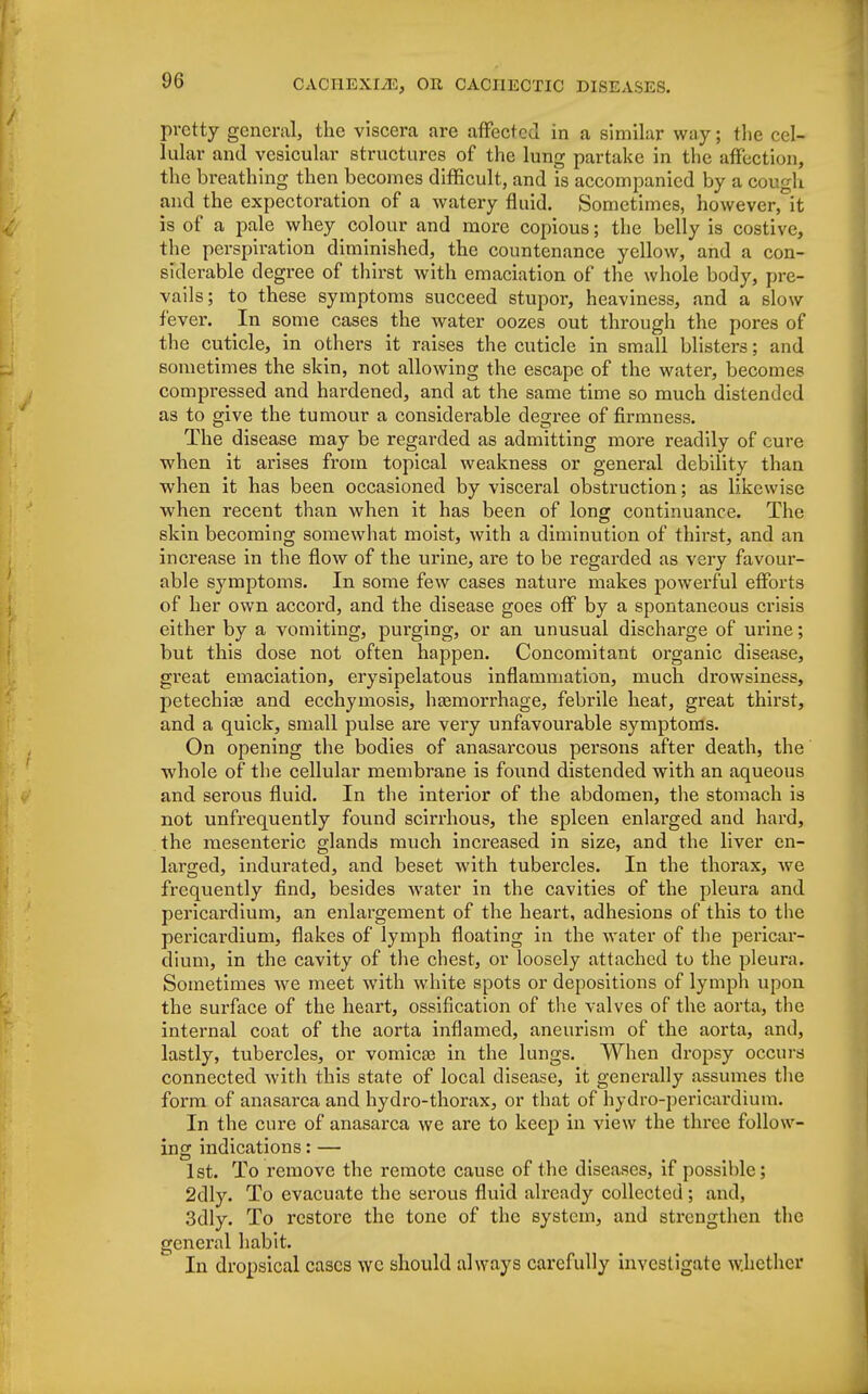 pretty general, the viscera are afFectccl in a similar way; the cel- lular and vesicular structures of the lung partake in the affection, the breathing then becomes difficult, and is accompanied by a cough and the expectoration of a watery fluid. Sometimes, however, it is of a pale whey colour and more copious; the belly is costive, the perspiration diminished, the countenance yellow, and a con- siderable degree of thirst with emaciation of the whole body, pre- vails; to these symptoms succeed stupor, heaviness, and a slow fever. In some cases the water oozes out through the pores of the cuticle, in others it raises the cuticle in small blisters; and sometimes the skin, not allowing the escape of the water, becomes compressed and hardened, and at the same time so much distended as to give the tumour a considerable degree of firmness. The disease may be regarded as admitting more readily of cure when it arises from topical weakness or general debility than when it has been occasioned by visceral obstruction; as likewise when recent than when it has been of long continuance. The skin becoming somewhat moist, with a diminution of thirst, and an increase in the flow of the urine, are to be regarded as very favour- able symptoms. In some few cases nature makes powerful efforts of her own accord, and the disease goes off by a spontaneous crisis either by a vomiting, purging, or an unusual discharge of urine; but this dose not often happen. Concomitant organic disease, great emaciation, erysipelatous inflammation, much drowsiness, petechias and ecchymosis, haemorrhage, febrile heat, great thirst, and a quick, small pulse are very unfavourable symptoms. On opening the bodies of anasarcous persons after death, the whole of the cellular membrane is found distended with an aqueous and serous fluid. In the interior of the abdomen, the stomach is not unfrequently found scirrhous, the spleen enlarged and hard, the mesenteric glands much increased in size, and the liver en- larged, indurated, and beset with tubercles. In the thorax, we frequently find, besides water in the cavities of the pleura and pericardium, an enlargement of the heart, adhesions of this to the pericardium, flakes of lymph floating in the water of the pericar- dium, in the cavity of the chest, or loosely attached to the pleura. Sometimes we meet with white spots or depositions of lymph upon the surface of the heart, ossification of the valves of the aorta, the internal coat of the aorta inflamed, aneurism of the aorta, and, lastly, tubercles, or vomicae in the lungs. When dropsy occurs connected with this state of local disease, it generally assumes the form of anasarca and hydro-thorax, or that of hydro-pericardium. In the cure of anasarca we are to keep in view the three follow- ing indications: — 1st. To remove the remote cause of the diseases, if possible; 2dly. To evacuate the serous fluid already collected; and, 3dly. To restore the tone of the system, and strengthen the general habit. In dropsical cases we should always carefully investigate whether