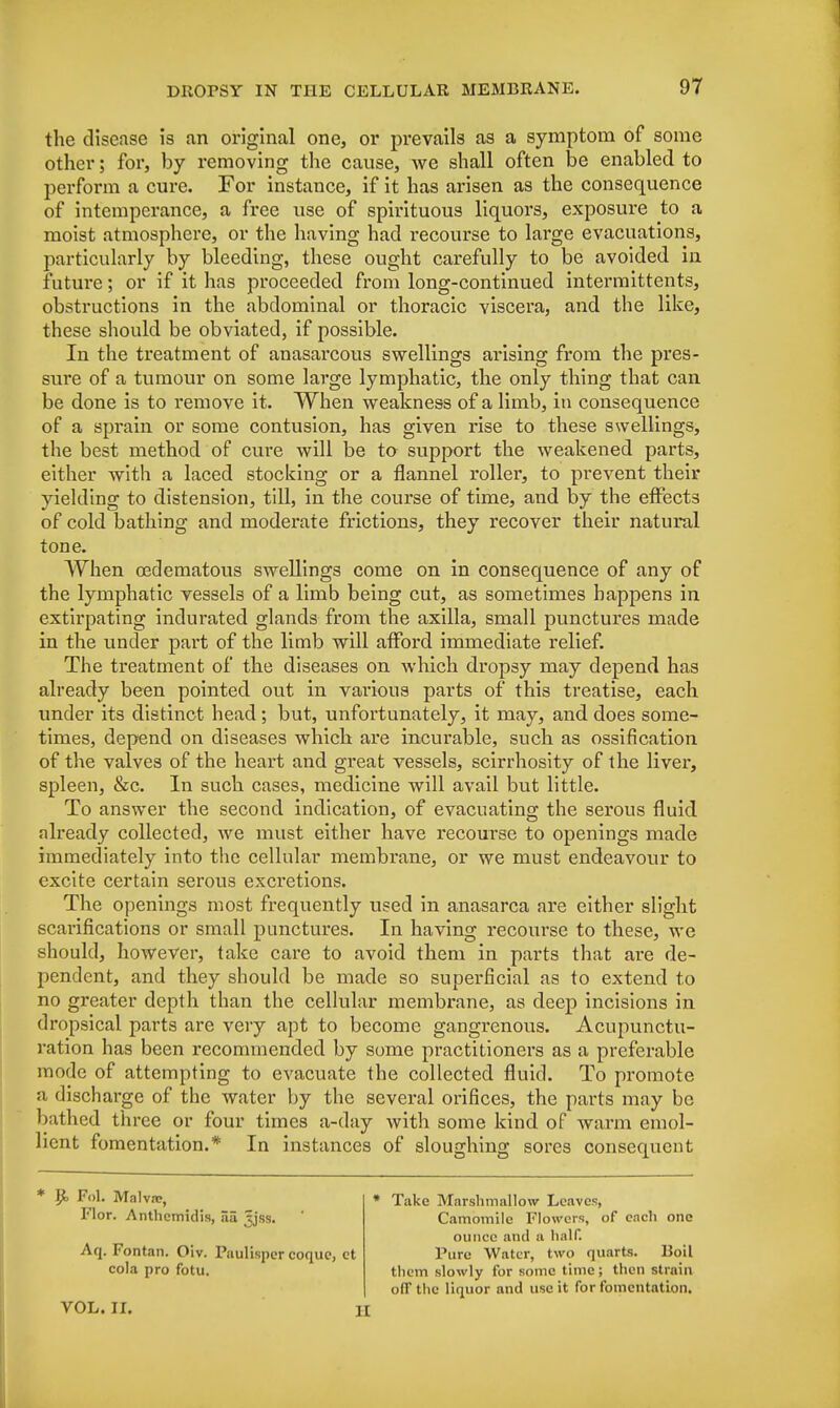 the disease is an original one, or prevails as a symptom of some other; for, by removing the cause, Ave shall often be enabled to perform a cure. For instance, if it has arisen as the consequence of intemperance, a free use of spirituous liquors, exposure to a moist atmosphere, or the having had recourse to large evacuations, particularly by bleeding, these ought carefully to be avoided in future; or if it has proceeded from long-continued intermittents, obstructions in the abdominal or thoracic viscera, and the like, these should be obviated, if possible. In the treatment of anasarcous swellings arising from the pres- sure of a tumour on some large lymphatic, the only thing that can be done is to remove it. When weakness of a limb, in consequence of a sprain or some contusion, has given rise to these swellings, the best method of cure will be to support the weakened parts, either with a laced stocking or a flannel roller, to prevent their yielding to distension, till, in the course of time, and by the effects of cold bathing and moderate frictions, they recover their natural tone. When oedematous swellings come on in consequence of any of the lymphatic vessels of a limb being cut, as sometimes happens in extirpating indurated glands from the axilla, small punctures made in the under part of the limb will afford immediate relief. The treatment of the diseases on which dropsy may depend has already been pointed out in various parts of this treatise, each under its distinct head; but, unfortunately, it may, and does some- times, depend on diseases which are incurable, such as ossification of the valves of the heart and great vessels, scirrhosity of the liver, spleen, &c. In such cases, medicine will avail but little. To answer the second indication, of evacuating the serous fluid already collected, we must either have recourse to openings made immediately into the cellular membrane, or we must endeavour to excite certain serous excretions. The openings most frequently used in anasarca are either slight scarifications or small punctures. In having recourse to these, we should, however, take care to avoid them in parts that are de- pendent, and they should be made so superficial as to extend to no greater depth than the cellular membrane, as deep incisions in dropsical parts are very apt to become gangrenous. Acupunctu- ration has been recommended by some practitioners as a preferable mode of attempting to evacuate the collected fluid. To promote a discharge of the water by the several orifices, the parts may be bathed three or four times a-day with some kind of warm emol- lient fomentation.* In instances of sloughing sores consequent * R> PoL Malva;, » Take Marsbmallow Leaves, Flor. Antliemidis, 33 5jss. ' Camomile Flowers, of each one ounce and a half. Aq. Fontan. Oiv. Paulisper coquc, et Pure Water, two quarts. Boil cola pro fotu. them slowly for some time; then strain off the liquor and use it for fomentation. VOL. II. II