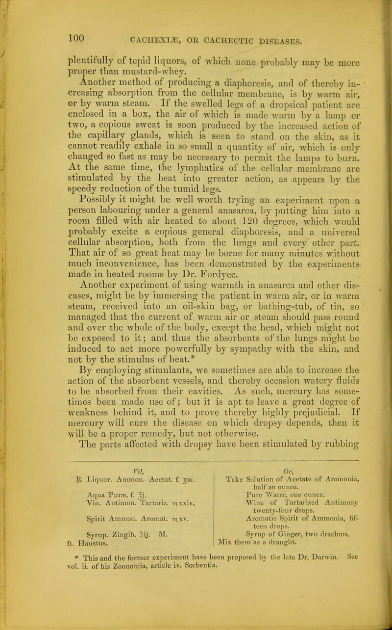 plentifully of tepid liquors, of which none probably may be more proper than mustard-whey. Another method of producing a diaphoresis, and of thereby in- • creasing absorption from the cellular membrane, is by warm air, or by warm steam. If the swelled legs of a dropsical patient are enclosed in a box, the air of which is made warm by a lamp or two, a copious sweat is soon produced by the increased action of the capillary glands, which is seen to stand on the skin, as it cannot readily exhale in so small a quantity of air, which is only changed so fast as may be necessary to permit the lamps to burn. At the same time, the lymphatics of the cellular membrane are stimulated by the heat into greater action, as appears by the speedy reduction of the tumid legs. Possibly it might be well worth trying an experiment upon a person labouring under a general anasarca, by putting him into a room filled with air heated to about 120 decrees, which would probably excite a copious general diaphoresis, and a universal cellular absorption, both from the lungs and every other part. That air of so great heat may be borne for many minutes without much inconvenience, has been demonstrated by the experiments made in heated rooms by Dr. Fordyce. Another experiment of using warmth in anasarca and other dis- eases, might be by immersing the patient in warm air, or in warm steam, received into an oil-skin bag, or bathing-tub, of tin, so managed that the current of warm air or steam should pass round and over the whole of the body, except the head, which might not be exposed to it; and thus the absorbents of the lungs might be induced to act more powerfully by sympathy with the skin, and not by the stimulus of heat.* By employing stimulants, we sometimes are able to increase the action of the absorbent vessels, and thereby occasion watery fluids to be absorbed from their cavities. As such, mercury has some- times been made use of; but it is apt to leave a great degree of weakness behind it, and to prove thereby highly prejudicial. If mercury will cure the disease on which dropsy depends, then it will be a proper remedy, but not otherwise. The parts affected with dropsy have been stimulated by rubbing Vel, l}c Liquor. Ammon. Acetat. f. gss. Aqua Purne, f. xj. Vin. Antimoh. Tartariz. mxxiv. Spirit Amnion. Aromat. ir\.xv. Syrup. Zingib. 5ij. M. ft. Haustus. * This and the former experiment ha vol. ii. of his Zoonomia, article iv. Sort Or, Take Solution of Acetate of Ammonia, half an ounce. Pure Water, one ounce. Wine of Tartarized Antimony twenty-four drops. Aromatic Spirit of Ammonia, fif- teen drops. Syrup of Ginger, two drachms. Mix them as a draught. been proposed by the late Dr. Darwin. See iia.