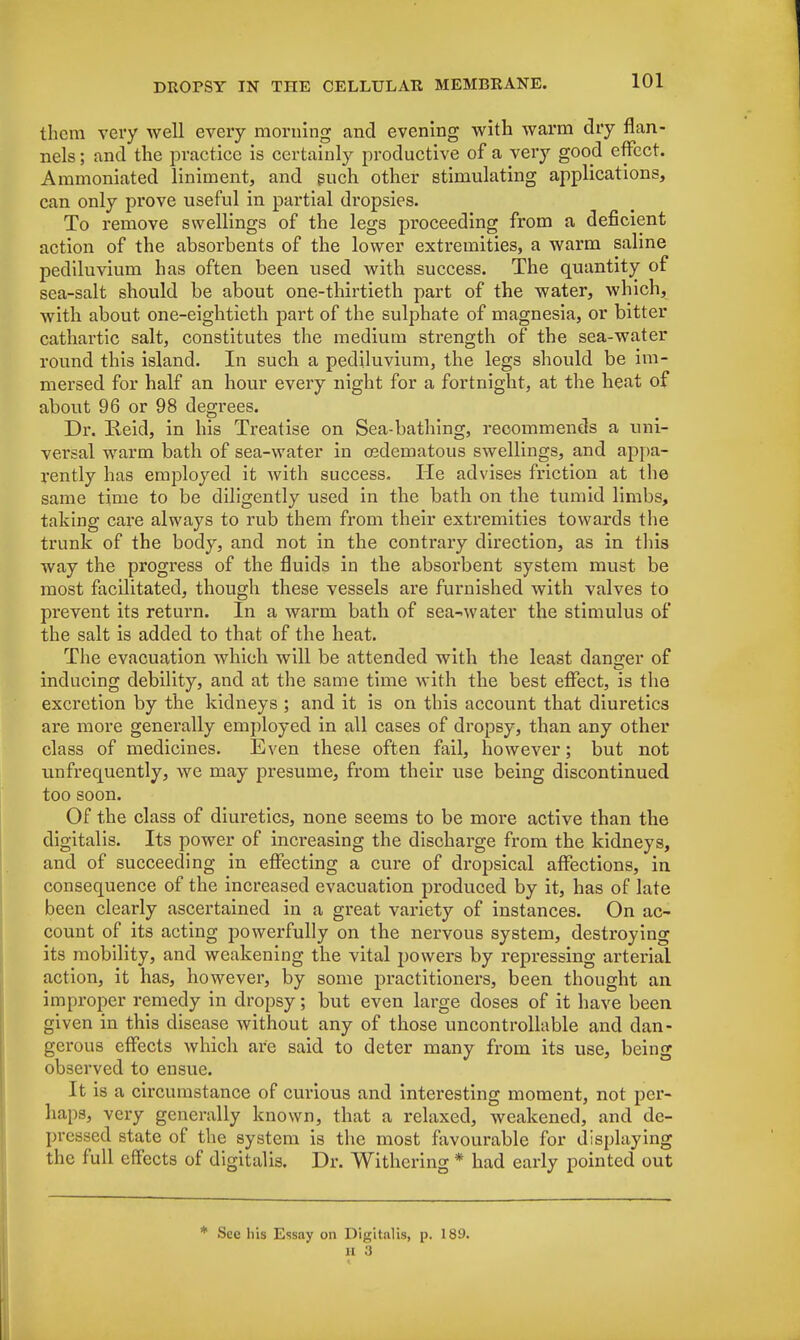 them very well every morning and evening with warm dry flan- nels ; and the practice is certainly productive of a very good effect. Ammoniated liniment, and such other stimulating applications, can only pi*ove useful in partial dropsies. To remove swellings of the legs proceeding from a deficient action of the absorbents of the lower extremities, a warm saline pediluvium has often been used with success. The quantity of sea-salt should be about one-thirtieth part of the water, which, with about one-eightieth part of the sulphate of magnesia, or bitter cathartic salt, constitutes the medium strength of the sea-water round this island. In such a pediluvium, the legs should be im- mersed for half an hour every night for a fortnight, at the heat of about 96 or 98 degrees. Dr. Reid, in his Treatise on Sea-bathing, recommends a uni- versal warm bath of sea-water in osdematous swellings, and appa- rently has employed it with success. He advises friction at the same time to be diligently used in the bath on the tumid limbs, taking care always to rub them from their extremities towards the trunk of the body, and not in the contrary direction, as in this way the progress of the fluids in the absorbent system must be most facilitated, though these vessels are furnished with valves to prevent its return. In a warm bath of sea-water the stimulus of the salt is added to that of the heat. The evacuation which will be attended with the least danger of inducing debility, and at the same time with the best effect, is the excretion by the kidneys ; and it is on this account that diuretics are more generally employed in all cases of dropsy, than any other class of medicines. Even these often fail, however; but not unfrequently, we may presume, from their use being discontinued too soon. Of the class of diuretics, none seems to be more active than the digitalis. Its power of increasing the discharge from the kidneys, and of succeeding in effecting a cure of dropsical affections, in consequence of the increased evacuation produced by it, has of late been clearly ascertained in a great variety of instances. On ac- count of its acting powerfully on the nervous system, destroying its mobility, and weakening the vital powers by repressing arterial action, it has, however, by some practitioners, been thought an improper remedy in dropsy; but even large doses of it have been given in this disease without any of those uncontrollable and dan- gerous effects Avhich are said to deter many from its use, being observed to ensue. It is a circumstance of curious and interesting moment, not per- haps, very generally known, that a relaxed, weakened, and de- pressed state of the system is the most favourable for displaying the full effects of digitalis. Dr. Withering * had early pointed out * See his Essay on Digitalis, p. 189. II 3