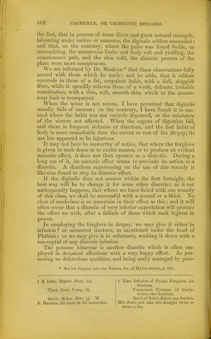 the fact, that in persons of tense fibres and great natural strength, labouring under ascites or anasarca, the digitalis seldom succeeded ; and that, on the contrary, where the pulse was found feeble, or intermitting, the anasarcous limbs and body soft and yielding, the countenance pale, and the skin cold, the diuretic powers of the plant were more conspicuous. We are informed by Dr. Maclean * that these observations fully accord with those which he made; and he adds, that it seldom succeeds in those of a fat, corpulent habit, with a dull, sluggish fibre3> while it speedily relieves those of a weak, delicate, irritable constitution, with a thin, soft, smooth skin, which in the anasar- cous limb is transparent. When the urine is not serous, I have perceived that digitalis usually fails of success; on the contrary, I have found it to suc- ceed where the habit was not entirely depraved, or the substance of the viscera not affected. When the organs of digestion fail, and there is frequent sickness or diarrhoea, and the bad habit of body is more remarkable than the extent or seat of the dropsy, its use has appeared to be injurious. It may not here be unworthy of notice, that where the foxglove is given in such doses as to excite nausea, or to produce an evident narcotic effect, it does not then operate as a diuretic. During a long use of it, its narcotic effect seems to preclude its action as a diuretic. A diarrhoea supervening on the use of this remedy is likewise found to stop its diuretic effect. If the digitalis does not answer within the first fortnight, the best way will be to change it for some other diuretic; as it not unfrequently happens, that where we have failed with one remedy of this class, we shall be successful with a second or a third. No class of medicines is so uncertain in their effect as this; and it will often occur that a diuretic of very inferior expectation will procure the effect we wish, after a failure of those which rank highest in power. In employing the foxglove in dropsy, we may give it either in infusionj or saturated tincture, as mentioned under the head of Phthisis; or we may give it in substance, washing it down with a tea-cupful of any diuretic infusion. The potassas bitartras is another diuretic which is often em- ployed in dropsical affections with a very happy effect. As pos- sessing no deleterious qualities, and being easily managed by prac- * See his Inquiry into the Nature, &c. of Hydro-thorax, p. 251. f Infus. Digital. Purp. 5vj. Tinct. Card. Comp. 5ij. Spirit. iEthcr. Nitr. 5J. M. ft. Haustus, bis tervc in die sumendus. f Take Infusion of Purple Foxglove, six drachms. Compound Tincture of Carda- moms, two drachms. Spirit of Nitric /Ether, one drachm. Mix them, and take this draught twice or thrice a day.