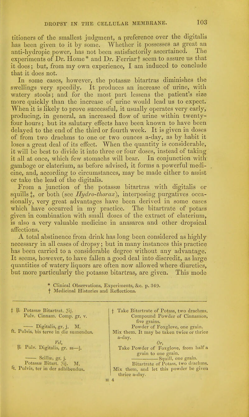 titioners of the smallest judgment, a preference over the digitalis lias been given to it by some. Whether it possesses as great an anti-hydropic power, has not been satisfactorily ascertained. The experiments of Dr. Home* and Dr. Ferriarf seem to assure us that it does; but, from my own experience, I am induced to conclude that it does not. In some cases, however, the potassse bitartras diminishes the swellings very speedily. It produces an increase of urine, with watery stools; and for the most part lessens the patient's size more quickly than the increase of urine would lead us to expect. When it is likely to prove successful, it usually operates very early, producing, in general, an increased flow of urine within twenty- four hours; but its salutary effects have been known to have been delayed to the end of the third or fourth week. It is given in doses of from two drachms to one or two ounces a-day, as by habit it loses a great deal of its effect. When the quantity is considerable, it will be best to divide it into three or four doses, instead of taking it all at once, which few stomachs will bear. In conjunction with gamboge or elaterium, as before advised, it forms a powerful medi- cine, and, according to circumstances, may be made either to assist or take the lead of the digitalis. From a junction of the potass^ bitartras with digitalis or squills |, or both (see Hydro-thorax), interposing purgatives occa- sionally, very great advantages have been derived in some cases which have occurred in my practice. The bitartrate of potass given in combination with small doses of the extract of elaterium, is also a very valuable medicine in anasarca and other dropsical affections. A total abstinence from drink has long been considered as highly necessary in all cases of dropsy; but in many instances this practice has been carried to a considerable degree without any advantage. It seems, however, to have fallen a good deal into discredit, as large quantities of watery liquors are often now allowed where diuretics, but more particularly the potassas bitartras, are given. This mode * Clinical Observations, Experiments, &c. p. 349. f Medicinal Histories and Reflections. \ R> Potassae Bitartrat. 3ij. Pulv. Cinnam. Comp. gr. v. Digitalis, gr. j. M. ft. Pulvis, bis terve in die suincndus. Vel, P. Pulv. Digitalis, gr. ss—j. Scilla?, gr. j. Potassa; Bitart. 5ij. M. ft. Pulvis, ter in der adhibendus. ii -I \ Take Bitartrate of Potass, two drachms. Compound Powder of Cinnamon, five grains. Powder of Foxglove, one grain. Mix them. It may be taken twice or thrice a-day. Or, Take Powder of Foxglove, from half a grain to one grain. Squill, one grain. Bitartrate of Potass, two drachms. Mix them, and let this powder be given