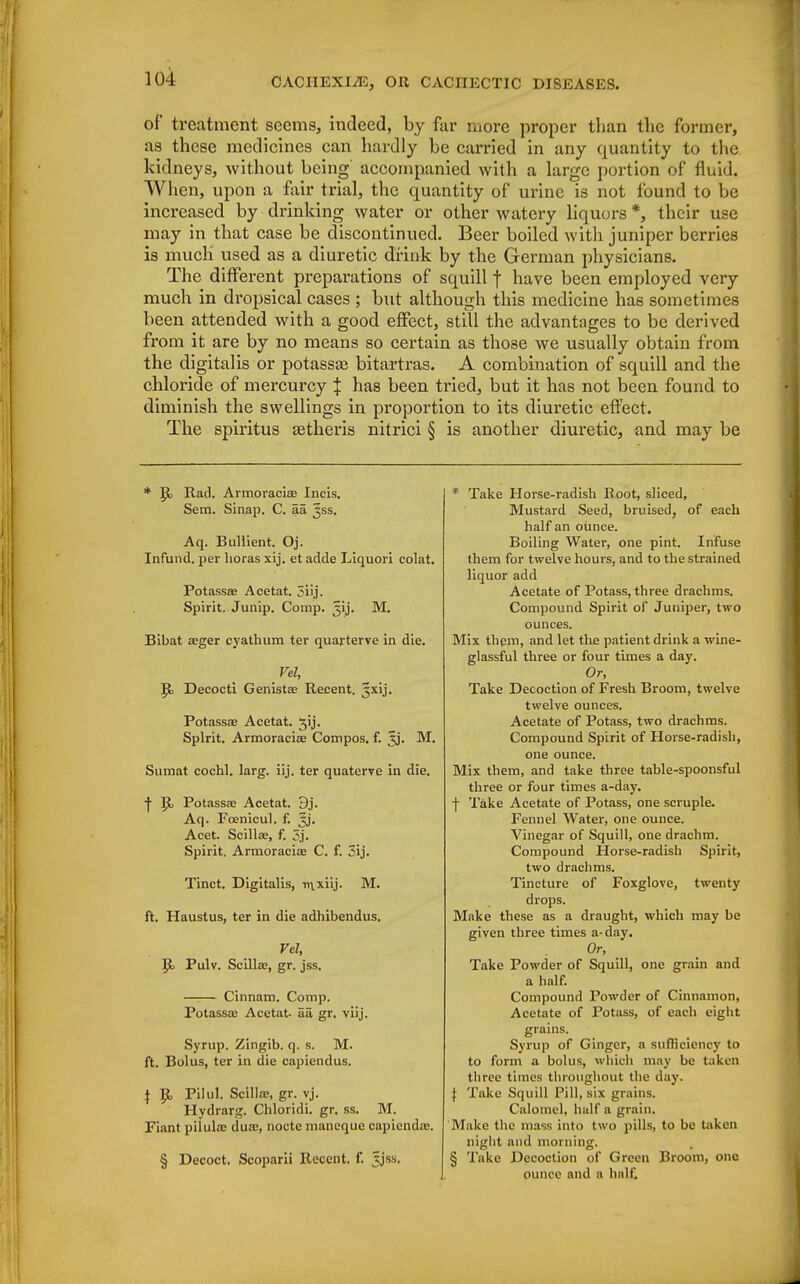of treatment seems, indeed, by far more proper than the former, as these medicines can hardly be carried in any quantity to the kidneys, without being accompanied with a large portion of fluid. When, upon a fair trial, the quantity of urine is not found to be increased by drinking water or other watery liquors*, their use may in that case be discontinued. Beer boiled with juniper berries is much' used as a diuretic drink by the German physicians. The different preparations of squill f have been employed very much in dropsical cases ; but although this medicine has sometimes been attended with a good effect, still the advantages to be derived from it are by no means so certain as those we usually obtain from the digitalis or potassa? bitartras. A combination of squill and the chloride of mercurcy J has been tried, but it has not been found to diminish the swellings in proportion to its diuretic effect. The spiritus setheris nitrici § is another diuretic, and may be * p> Rad. Armoracias Incis. Sem. Sinap. C. aa jss. Aq. Bullient. Oj. Infund. per horas xij. et adde Liquori colat. PotassEe Acetat. 5iij. Spirit. Junip. Comp. Jij. M. Bibat aeger cyathum ter quarterve in die. Vel, R, Decocti Genista; Recent. Jxij. Potassae Acetat. jij. Spirit. Armoraciae Compos, f. xj. M. Sumat cochl. larg. iij. ter quaterve in die. ■j- R> Potassae Acetat. 9j. Aq. Fcenicul. f. ^j. Acet. Scillae, f. 3j. Spirit. Armoraciae C. f. 5ij. Tinct. Digitalis, nvxiij. M. ft. Haustus, ter in die adhibendus. Vel, R> Pulv. Scilla;, gr. jss. —:— Cinnam. Comp. Potassae Acetat- aa gr. viij. Syrup. Zingib. q. s. M. ft. Bolus, ter in die capiendus. \ R, Pilul. Scilloe, gr. vj. Hydrarg. Chloridi. gr. ss. M. Fiant pilula; duae, nocte maneque capienda;. § Decoct, Scoparii Recent, f. |jss. * Take Horse-radish Root, sliced, Mustard Seed, bruised, of each half an ounce. Boiling Water, one pint. Infuse them for twelve hours, and to the strained liquor add Acetate of Potass, three drachms. Compound Spirit of Juniper, two ounces. Mix them, and let the patient drink a wine- glassful three or four times a day. Or, Take Decoction of Fresh Broom, twelve twelve ounces. Acetate of Potass, two drachms. Compound Spirit of Horse-radisli, one ounce. Mix them, and take three table-spoonsful three or four times a-day. j- Take Acetate of Potass, one scruple. Fennel Water, one ounce. Vinegar of Squill, one drachm. Compound Horse-radish Spirit, two drachms. Tincture of Foxglove, twenty drops. Make these as a draught, which may be given three times a-day. Or, Take Powder of Squill, one grain and a half. Compound Powder of Cinnamon, Acetate of Potass, of each eight grains. Syrup of Ginger, a sufficiency to to form a bolus, which may be taken three times throughout the day. | Tcike Squill Pill, six grains. Calomel, half a grain. Make the mass into two pills, to be taken night and morning. § Take Decoction of Green Broom, one ounce and a half.