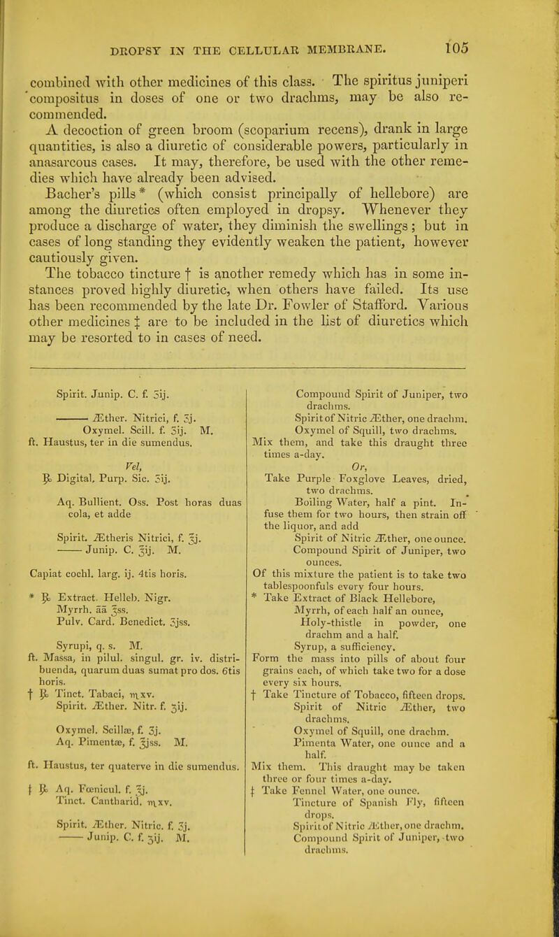 combined with other medicines of this class. The spiritus juniperi 'compositus in doses of one or two drachms, may be also re- commended. A decoction of green broom (scoparium recens), drank in large quantities, is also a diuretic of considerable powers, particularly in anasarcous cases. It may, therefore, be used with the other reme- dies which have already been advised. Bacher's pills* (which consist principally of hellebore) are among the diuretics often employed in dropsy. Whenever they produce a discharge of water, they diminish the swellings; but in cases of long standing they evidently weaken the patient, however cautiously given. The tobacco tincture f is another remedy which has in some in- stances proved highly diuretic, when others have failed. Its use has been recommended by the late Dr. Fowler of Stafford. Various other medicines J are to be included in the list of diuretics which may be resorted to in cases of need. Spirit. Junip. C. f. 5ij. —— iEther. Nitrici, f. 3j. Oxymel. Scill. f. 3ij. M. ft. Haustus, ter in die sumendus. Vel, R> Digital, Purp. Sic. 3ij. Aq. Bullient. Oss. Post horas duas cola, et adde Spirit. iEtheris Nitrici, f. ^j. Junip. C. 31J. M. Capiat cochl. larg. ij. 4tis horis. * $c Extract. Helleb. Nigr. Myrrh, aa Jss. Pulv. Card. Benedict. ?jss. Syrupi, q. s. M. ft. Massa, in pilul. singul. gr. iv. distri- buenda, quarum duas sumat pro dos. 6tis horis. f U, Tinct. Tabaci, w\\v. Spirit. /Ether. Nitr. f. 31J. Oxymel. Scilla;, f. 3j. Aq. Pimentae, f. Jjss. M. ft. Haustus, ter quaterve in die sumendus. \ Jjo Aq. Fcenicul. f. ^j. Tinct. Cantharid. n^xv. Spirit. iEther. Nitric, f. Sj. Junip. C. f. 5ij. M. Compound Spirit of Juniper, two drachms. Spirit of Nitric iEther, one drachm. Oxymel of Squill, two drachms. Mix them, and take this draught three times a-day. Or, Take Purple Foxglove Leaves, dried, two drachms. Boiling Water, half a pint. In- fuse them for two hours, then strain off the liquor, and add Spirit of Nitric iEther, one ounce. Compound Spirit of Juniper, two ounces. Of this mixture the patient is to take two tablespoonfuls evory four hours. * Take Extract of Black Hellebore, Myrrh, of each half an ounce, Holy-thistle in powder, one drachm and a half. Syrup, a sufficiency. Form the mass into pills of about four grains each, of which take two for a dose every six hours, f Take Tincture of Tobacco, fifteen drops. Spirit of Nitric iEther, two drachms. Oxymel of Squill, one drachm. Pimenta Water, one ounce and a half. Mix them. This draught may be taken three or four times a-day. j: Take Fennel Water, one ounce. Tincture of Spanish Fly, fifteen drops. Spirit of Nitric iEther, one drachm, Compound Spirit of Juniper, two drachms.