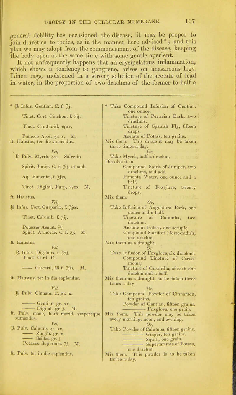 general debility has occasioned the disease, it may be proper to join diuretics to tonics, as in the manner here advised * ; and this plan we may adopt from the commencement of the disease, keeping the body open at the same time with some gentle aperient. It not unfrequently happens that an erysipelatous inflammation, which shows a tendency to gangrene, arises on anasarcous legs. Linen rags, moistened in a strong solution of the acetate of lead in water, in the proportion of two drachms of the former to half a * R> Infus. Gentian. C. f. jj. Tinct. Cort. Cinchon. f. 3ij. Tinct. Cantharid. ->n.xv. Potassaj Acet. gr. x. M. ft. Haustus, ter die sumendus. Vel, R> Pulv. Myrrh. 3ss. Solve in Spirit. Junip. C. f. 3ij. et adde Aq. Pimento?, f. Jjss. Tinct. Digital. Purp. t>\xx M. ft. Haustus. Vel, R> Infus. Cort. Cusparia?, f. 3jss. Tinct. Calumb. f. 5'ij. Potassae Acetat. 9j. Spirit. Armorac. C. f. 3j. M. ft Haustus. Vel, R> Infus. Digitalis, f. 3vj. Tinct. Card. C. Cascaril. aa f. 3jss. M. ft. Haustus, ter in die capiendus. Vel, R> Pulv. Cinnam. C. gr. x. Gentian, gr. xv. Digital, gr. j. M. ft. Pulv. mane, hora mcrid. vespercque sumendus. Vel, R> Pulv. Calumb. gr. xv. Zingib. gr. x. Scilloc, gr. j. Potassa; Supertart. 3j. M. ft. Pulv. ter in die capiendus. * Take Compound Infusion of Gentian, one ounce. Tincture of Peruvian Bark, two drachms. Tincture of Spanish Fly, fifteen drops. Acetate of Potass, ten grains. Mix them. This draught may be taken three times a-dav. Or, Take Myrrh, half a drachm. Dissolve it in Compound Spirit of Juniper, two drachms, and add Pimenta Water, one ounce and a half. Tincture of Foxglove, twenty drops. Mix them. Or, Take Infusion of Angustura Bark, one ounce and a half. Tincture of Calumba, two drachms. Acetate of Potass, one scruple. Compound Spirit of Horse-radish, one drachm. Mix them as a draught. Or, Take Infusion of Foxglove, six drachms. Compound Tincture of Carda- moms, Tincture of Cascarilla, of each one drachm and a half. Mix them as a draught, to be taken three times a-day. Or, Take Compound Powder of Cinnamon, ten grains. Powder of Gentian, fifteen grains. Foxglove, one grain. Mix them. This powder may be taken every morning, noon, and evening. Or, Take Powder of Calumba, fifteen grains. Ginger, ten grains. Squill, one grain. Supertartratc of Potass, one drachm. Mix them. This powder is to be taken tin-ice a-day.