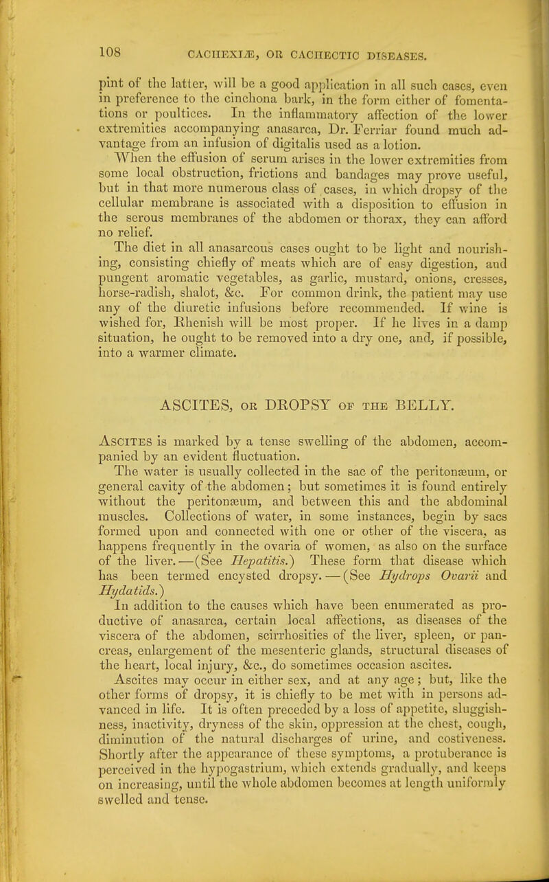 pint of the latter, will be a, good application in all such cases, even in preference to the cinchona bark, in the form cither of fomenta- tions or poultices. In the inflammatory affection of the lower extremities accompanying anasarca, Dr. Ferriar found much ad- vantage from an infusion of digitalis used as a lotion. When the effusion of serum arises in the lower extremities from some local obstruction, frictions and bandages may prove useful, but in that more numerous class of cases, in which dropsy of the cellular membrane is associated with a disposition to effusion in the serous membranes of the abdomen or thorax, they can afford no relief. The diet in all anasarcous cases ought to be light and nourish- ing, consisting chiefly of meats which are of easy digestion, and pungent aromatic vegetables, as garlic, mustard, onions, cresses, horse-radish, shalot, &c. For common drink, the patient may use any of the diuretic infusions before recommended. If wine is wished for, Rhenish will be most proper. If he lives in a damp situation, he ought to be removed into a dry one, and, if possible, into a warmer climate. ASCITES, or DROPSY of the BELLY. Ascites is marked by a tense swelling of the abdomen, accom- panied by an evident fluctuation. The water is usually collected in the sac of the peritonaeum, or general cavity of the abdomen; but sometimes it is found entirely without the peritonajum, and between this and the abdominal muscles. Collections of water, in some instances, begin by sacs formed upon and connected with one or other of the viscera, as happens frequently in the ovaria of women, as also on the surface of the liver.—(See Hepatitis.} These form that disease which has been termed encysted dropsy.—(See Hydrops Ovarii and Hydatids.} In addition to the causes which have been enumerated as pro- ductive of anasarca, certain local affections, as diseases of the viscera of the abdomen, scirrhosities of the liver, spleen, or pan- creas, enlargement of the mesenteric glands, structural diseases of the heart, local injury, &c, do sometimes occasion ascites. Ascites may occur in either sex, and at any age; but, like the other forms of dropsy, it is chiefly to be met with in persons ad- vanced in life. It is often preceded by a loss of appetite, sluggish- ness, inactivity, dryness of the skin, oppression at the chest, cough, diminution of the natural discharges of urine, and costiveness. Shortly after the appearance of these symptoms, a protuberance is perceived in the hypogastrium, which extends gradually, and keeps on increasing, until the whole abdomen becomes at length uniformly swelled and tense.