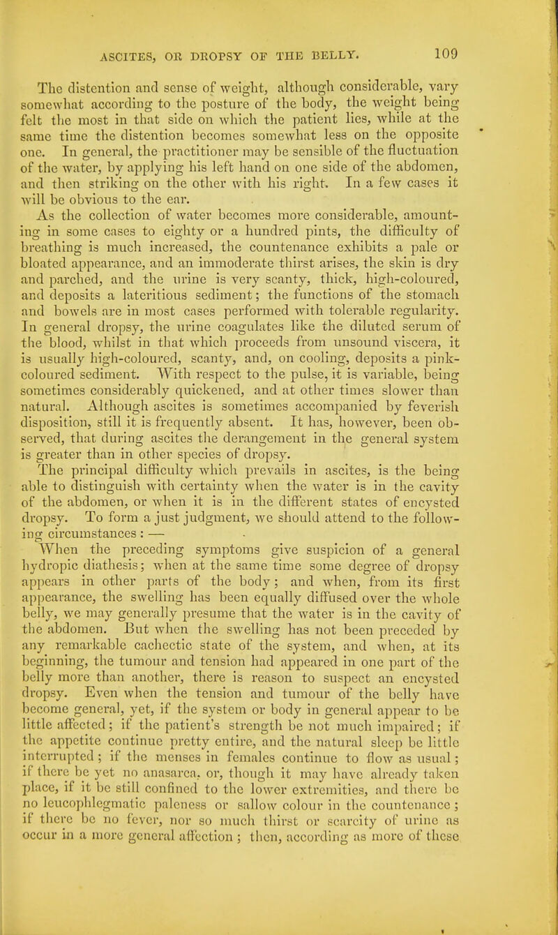The distention and sense of weight, although considerable, vary somewhat according to the posture of the body, the weight being- felt the most in that side on which the patient lies, while at the same time the distention becomes somewhat less on the opposite one. In general, the practitioner may be sensible of the fluctuation of the water, by applying his left hand on one side of the abdomen, and then striking on the other with his right. In a few cases it will be obvious to the ear. As the collection of water becomes more considerable, amount- ing in some cases to eighty or a hundred pints, the difficulty of breathing is much increased, the countenance exhibits a pale or bloated appearance, and an immoderate thirst arises, the skin is dry and parched, and the urine is very scanty, thick, high-coloured, and deposits a lateritious sediment; the functions of the stomach and bowels are in most cases performed with tolerable regularity. In general dropsy, the urine coagulates like the diluted serum of the blood, whilst in that which proceeds from unsound viscera, it is usually high-coloured, scanty, and, on cooling, deposits a pink- coloured sediment. With respect to the pulse, it is variable, being sometimes considerably quickened, and at other times slower than natural. Although ascites is sometimes accompanied by feverish disposition, still it is frequently absent. It has, however, been ob- served, that during ascites the derangement in the general system is greater than in other species of dropsy. The principal difficulty which prevails in ascites, is the being able to distinguish with certainty when the water is in the cavity of the abdomen, or when it is in the different states of encysted dropsy. To form a just judgment, we should attend to the follow- ins; circumstances: — When the preceding symptoms give suspicion of a general hydropic diathesis; when at the same time some degree of dropsy appears in other parts of the body; and when, from its first appearance, the swelling has been equally diffused over the whole belly, we may generally presume that the water is in the cavity of the abdomen. But when the swelling has not been preceded by any remarkable cachectic state of the system, and when, at its beginning, the tumour and tension had appeared in one part of the belly more than another, there is reason to suspect an encysted dropsy. Even when the tension and tumour of the belly have become general, yet, if the system or body in general appear to be little affected; if the patient's strength be not much impaired; if the appetite continue pretty entire, and the natural sleep be little interrupted ; if the menses in females continue to flow as usual; if there be yet no anasarca, or, though it may have already taken place, if it be still confined to the lower extremities, and there be no leucophlegmatic paleness or sallow colour in the countenance ; if there be no fever, nor so much thirst or scarcity of urine as occur in a more general affection ; then, according as more of these