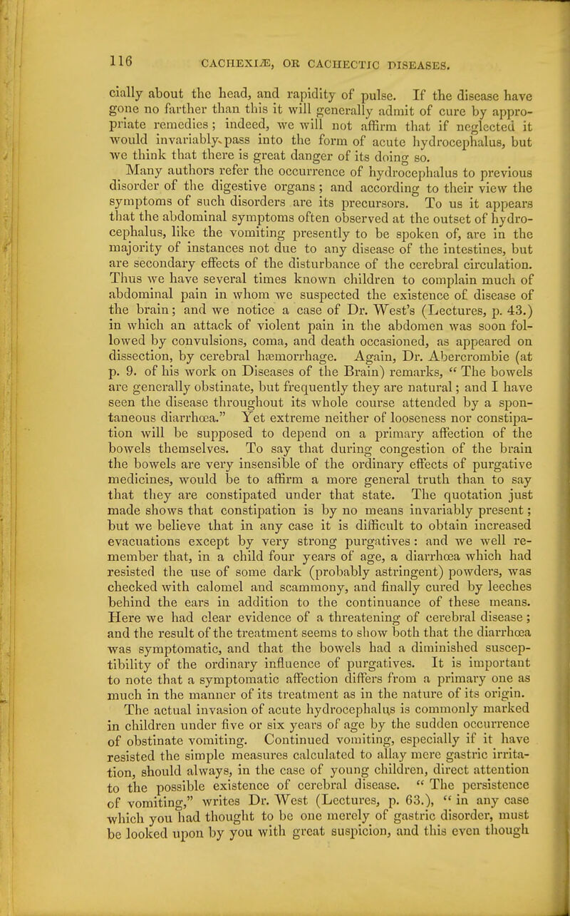 cially about the head, and rapidity of pulse. If the disease have gone no farther than this it will generally admit of cure by appro- priate remedies ; indeed, we will not affirm that if neglected it would invariably, pass into the form of acute hydrocephalus, but we think that there is great danger of its doing so. _ Many authors refer the occurrence of hydrocephalus to previous disorder of the digestive organs ; and according to their view the symptoms of such disorders are its precursors. To us it appears that the abdominal symptoms often observed at the outset of hydro- cephalus, like the vomiting presently to be spoken of, are in the majority of instances not due to any disease of the intestines, but are secondary effects of the disturbance of the cerebral circulation. Thus we have several times known children to complain much of abdominal pain in whom we suspected the existence of disease of the brain; and we notice a case of Dr. West's (Lectures, p. 43.) in which an attack of violent pain in the abdomen was soon fol- lowed by convulsions, coma, and death occasioned, as appeared on dissection, by cerebral haemorrhage. Again, Dr. Abei*crombie (at p. 9. of his work on Diseases of the Brain) remarks,  The bowels are generally obstinate, but frequently they are natural; and I have seen the disease throughout its whole course attended by a spon- taneous diarrhoea. Yet extreme neither of looseness nor constipa- tion will be supposed to depend on a primary affection of the bowels themselves. To say that during congestion of the brain the bowels are very insensible of the ordinary effects of purgative medicines, would be to affirm a more general truth than to say that they are constipated under that state. The quotation just made shows that constipation is by no means invariably present; but we believe that in any case it is difficult to obtain increased evacuations except by very strong purgatives : and we well re- member that, in a child four years of age, a diarrhoea which had resisted the use of some dark (probably astringent) powders, was checked with calomel and scammony, and finally cured by leeches behind the ears in addition to the continuance of these means. Here we had clear evidence of a threatening of cerebral disease; and the result of the treatment seems to show both that the diarrhoea was symptomatic, and that the bowels had a diminished suscep- tibility of the ordinary influence of purgatives. It is important to note that a symptomatic affection differs from a primary one as much in the manner of its treatment as in the nature of its origin. The actual invasion of acute hydrocephalus is commonly marked in children under five or six years of age by the sudden occurrence of obstinate vomiting. Continued vomiting, especially if it have resisted the simple measures calculated to allay mere gastric irrita- tion, should always, in the case of young children, direct attention to the possible existence of cerebral disease.  The persistence of vomiting, writes Dr. West (Lectm-es, p. 63.),  in any case which you had thought to be one merely of gastric disorder, must be looked upon by you with great suspicion, and this even though