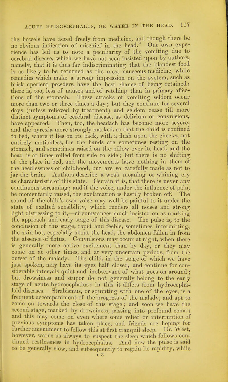 the bowels have acted freely from medicine, and though there be no obvious indication of mischief in the head. Our own expe- rience has led us to note a peculiarity of the vomiting due to cerebral disease, which we have not seen insisted upon by authors, namely, that it is thus far indiscriminating that the blandest food is as likely to be returned as the most nauseous medicine, while remedies which make a strong impression on the system, such as brisk aperient powders, have the best chance of being retained: there is, too, less of nausea and of retching than in primary affec- tions of the stomach. These attacks of vomiting seldom occur more than two or three times a day; but they continue for several days (unless relieved by treatment), and seldom cease till more distinct symptoms of cerebral disease, as delirium or convulsions, have appeared. Then, too, the headach has become more severe, and the pyrexia more strongly marked, so that the child is confined to bed, where it lies on its back, with a flush upon the cheeks, not entirely motionless, for the hands are sometimes resting on the stomach, and sometimes raised on thepillow over its head, and the head is at times rolled from side to side; but there is no shifting of the place in bed, and the movements have nothing in them of the heedlessness of childhood, but are so carefully made as not to jar the brain. Authors describe a weak moaning or whining cry as characteristic of this state. Certain it is, that there is never any continuous screaming ; and if the voice, under the influence of pain, be momentarily raised, the exclamation is hastily broken off. The sound of the child's own voice may well be painful to it under the state of exalted sensibility, which renders all noises and strong light distressing to it,—circumstances much insisted on as marking the approach and early stage of this disease. The pulse is, to the conclusion of this stage, rapid and feeble, sometimes intermitting, the skin hot, especially about the head, the abdomen fallen in from the absence of flatus. Convulsions may occur at night, when there is generally more active excitement than by day, or they may come on at other times, and at very uncertain periods, from the outset of the malady. The child, in the stage of which we have just spoken, may have its eyes half closed, and continue for con- siderable intervals quiet and inobservant of what goes on around; but drowsiness and stupor do not generally belong to the early stage of acute hydrocephalus : in this it differs from hydrocepha- loid diseases. Strabismus, or squinting with one of the eyes, is a frequent accompaniment of the progress of the malady, and apt to come on towards the close of this stage ; and soon we have the second stage, marked by drowsiness, passing into profound coma ; and this may come on even where some relief or interruption of previous symptoms has taken place, and friends are hoping for further amendment to follow this at first tranquil sleep. Dr. West, however, warns us always to suspect the sleep which follows con- tinued restlessness in hydrocephalus. And now the pulse is said to be generally slow, and subsequently to regain its rapidity, while