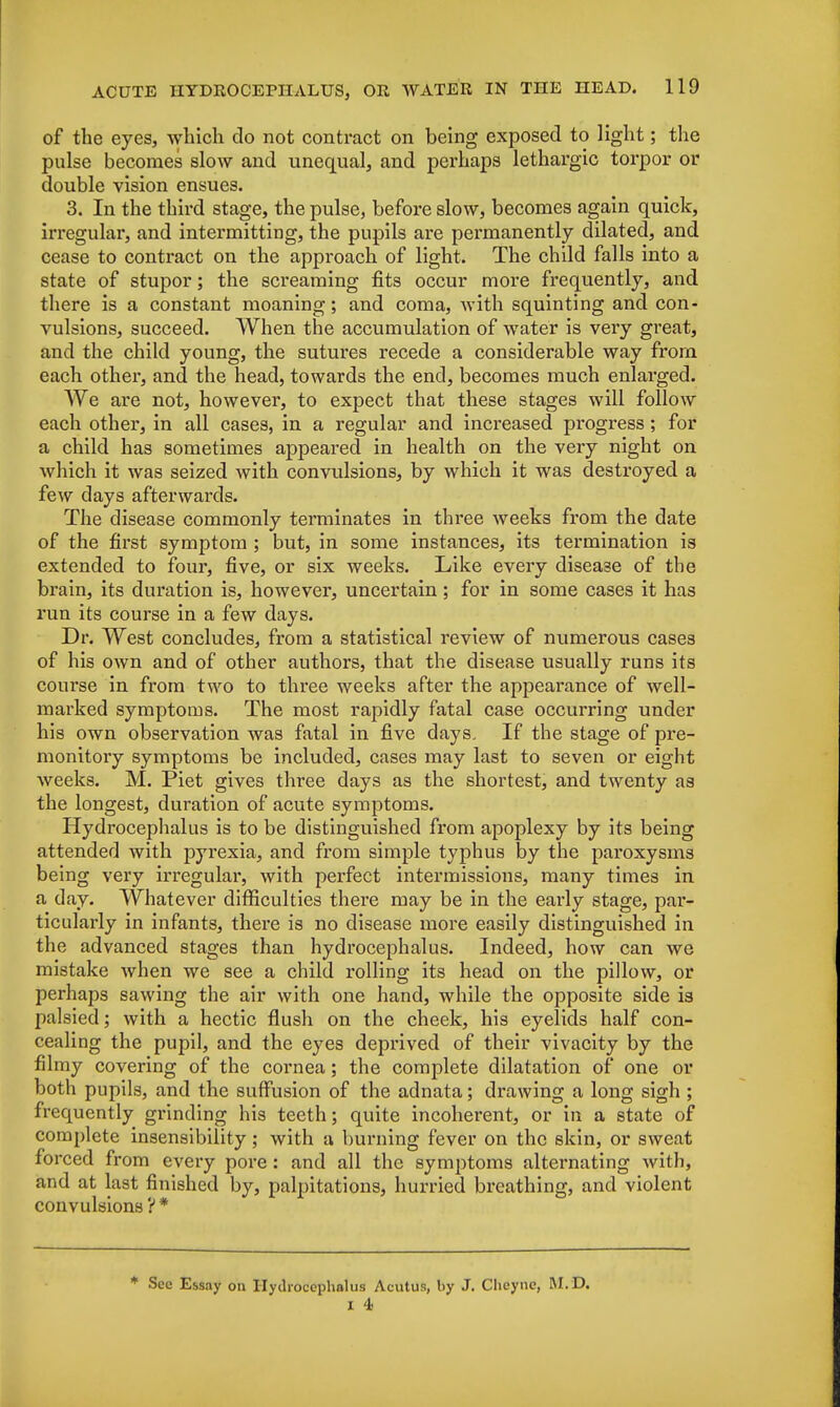 of the eyes, which do not contract on being exposed to light; the pulse becomes slow and unequal, and perhaps lethargic torpor or double vision ensues. 3. In the third stage, the pulse, before slow, becomes again quick, irregular, and intermitting, the pupils are permanently dilated, and cease to contract on the approach of light. The child falls into a state of stupor; the screaming fits occur more frequently, and there is a constant moaning; and coma, with squinting and con- vulsions, succeed. When the accumulation of water is very great, and the child young, the sutures recede a considerable way from each other, and the head, towards the end, becomes much enlarged. We are not, however, to expect that these stages will follow each other, in all cases, in a regular and increased progress; for a child has sometimes appeared in health on the very night on which it was seized with convulsions, by which it was destroyed a few days afterwards. The disease commonly terminates in three weeks from the date of the first symptom ; but, in some instances, its termination is extended to four, five, or six weeks. Like every disease of the brain, its duration is, however, uncertain ; for in some cases it has run its course in a few days. Dr. West concludes, from a statistical review of numerous cases of his own and of other authors, that the disease usually runs its course in from two to three weeks after the appearance of well- marked symptoms. The most rapidly fatal case occurring under his own observation was fatal in five days. If the stage of pre- monitory symptoms be included, cases may last to seven or eight weeks. M. Piet gives three days as the shortest, and twenty as the longest, duration of acute symptoms. Hydrocephalus is to be distinguished from apoplexy by its being attended with pyrexia, and from simple typhus by the paroxysms being very irregular, with perfect intermissions, many times in a day. Whatever difficulties there may be in the early stage, par- ticularly in infants, there is no disease more easily distinguished in the advanced stages than hydrocephalus. Indeed, how can we mistake when we see a child rolling its head on the pillow, or perhaps sawing the air with one hand, while the opposite side is palsied; with a hectic flush on the cheek, his eyelids half con- cealing the pupil, and the eyes deprived of their vivacity by the filmy covering of the cornea; the complete dilatation of one or both pupils, and the suffusion of the adnata; drawing a long sigh ; frequently grinding his teeth; quite incoherent, or in a state of complete insensibility ; with a burning fever on the skin, or sweat forced from every pore : and all the symptoms alternating with, and at last finished by, palpitations, hurried breathing, and violent convulsions ?* * See Essay 0n Hydrocephalus Acutus, by J. Cheyne, M.D.