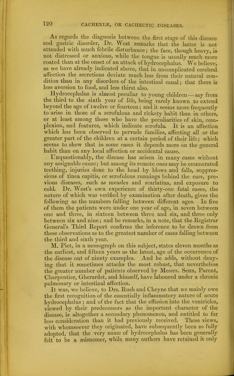 As regards the diagnosis between the first stage of this disease and gastric disorder, Dr. West remarks that the latter is not attended with much febrile disturbance; the face, though heavy, is not distressed or anxious, while the tongue is usually much more coated than at the onset of an attack of hydrocephalus. We believe, as we have already indicated above, that in uncomplicated cerebral affection the secretions deviate much less from their natural con- dition than in any disorders of the intestinal canal; that there is less aversion to food, and less thirst also. Hydrocephalus js almost peculiar to young children —say from the third to the sixth year of life, being rarely known to extend beyond the age of twelve or fourteen; and it seems more frequently to arise in those of a scrofulous and rickety habit than in others, or at least among those who have the peculiarities of skin, com- plexion, and features, which indicate scrofula. It is an affection which has been observed to pervade families, affecting all or the greater part of the children at a certain period of their life; which seems to show that in some cases it depends more on the general habit than on any local affection or accidental cause. Unquestionably, the disease has arisen in many cases without any assignable cause; but among its remote ones may be enumerated teething, injuries done to the head by blows and falls, suppres- sions of tinea capitis, or scrofulous runnings behind the ears, pre- vious diseases, such as measles and scarlatina, and exposure to cold. Dr. West's own experience of thirty-one fatal cases, the nature of which was verified by examination after death, gives the following as the numbers falling between different ages. In five of them the patients were under one year of age, in seven between one and three, in sixteen between three and six, and three only between six and nine; and he remarks, in a note, that the Registrar General's Third Report confirms the inference to be drawn from these observations as to the greatest number of cases falling between the third and sixth year. M. Piet, in a monograph on this subject, states eleven months as the earliest, and fifteen years as the latest, age of the occurrence of the disease out of ninety examples. And he add3, without deny- ing that it sometimes attacks the most robust, that nevertheless the greater number of patients observed by Messrs. Senn, Parent, Charpentier, Gherardet, and himself, have laboured under a chronic pulmonary or intestinal affection. It was, we believe, to Drs. Rush and Cheyne that we mainly owe the first recognition of the essentially inflammatoiy nature of acute hydrocephalus ; and of the fact that the effusion into the ventricles, viewed by their predecessors as the important character of the disease, is altogether a secondary phenomenon, and entitled to far less consideration than it had previously received. These views, with whomsoever they originated, have subsequently been so fully adopted, that the very name of hydrocephalus has been generally felt to be a misnomer, while many authors have retained it only