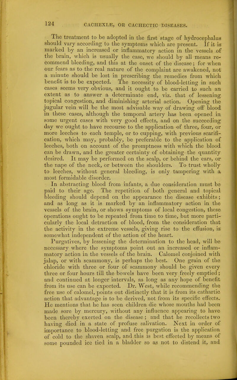 The treatment to be adopted in the first stage of hydrocephalus should vary according to the symptoms which are present. If it is marked by an increased or inflammatory action in the vessels of the brain, which is usually the case, we should by all means re- commend bleeding, and this at the onset of the disease; for when our fears as to the real nature of the complaint are awakened, not a minute should be lost in prescribing the remedies from which benefit is to be expected. The necessity of blood-letting in such cases seems very obvious, and it ought to be carried to such an extent as to answer a determinate end, viz. that of lessening topical congestion, and diminishing arterial action. Opening the jugular vein will be the most advisable way of drawing off blood in these cases, although the temporal artery has been opened in some urgent cases with very good effects, and on the succeeding day we ought to have recourse to the application of three, four, or more leeches to each temple, or to cupping, with previous scarifi- cation, which may, probably, be preferable to the application of leeches, both on account of the promptness with which the blood can be drawn, and the greater certainty of obtaining the quantity desired. It may be performed on the scalp, or behind the ears, or the nape of the neck, or between the shoulders. To trust wholly to leeches, without general bleeding, is only tampering with a most formidable disorder. In abstracting blood from infants, a due consideration must be paid to their age. The repetition of both general and topical bleeding should depend on the appearance the disease exhibits; and as long as it is marked by an inflammatory action in the vessels of the brain, or shows symptoms of local congestion, these operations ought to be repeated from time to time, but more parti- cularly the local detraction of blood, from the consideration that the activity in the extreme vessels, giving rise to the effusion, is somewhat independent of the action of the heart. Purgatives, by lessening the determination to the head, will be necessary where the symptoms point out an increased or inflam- matory action in the vessels of the brain. Calomel conjoined with jalap, or with scammony, is perhaps the best. One grain of the chloride with three or four of scammony should be given every three or four hours till the bowels have been very freely emptied ; and continued at longer intervals, as long as any hope of benefit from its use can be expected. Dr. West, while recommending the free use of calomel, points out distinctly that it is from its cathartic action that advantage is to be derived, not from its specific effects. He mentions that he has seen children die whose mouths had been made sore by mercury, without any influence appearing to have been thereby exerted on the disease ; and that he recollects two having died in a state of profuse salivation. Next in order of importance to blood-letting and free purgation is the application of cold to the shaven seal]), and this is best effected by means of some pounded ice tied in a bladder so as not to distend it, and