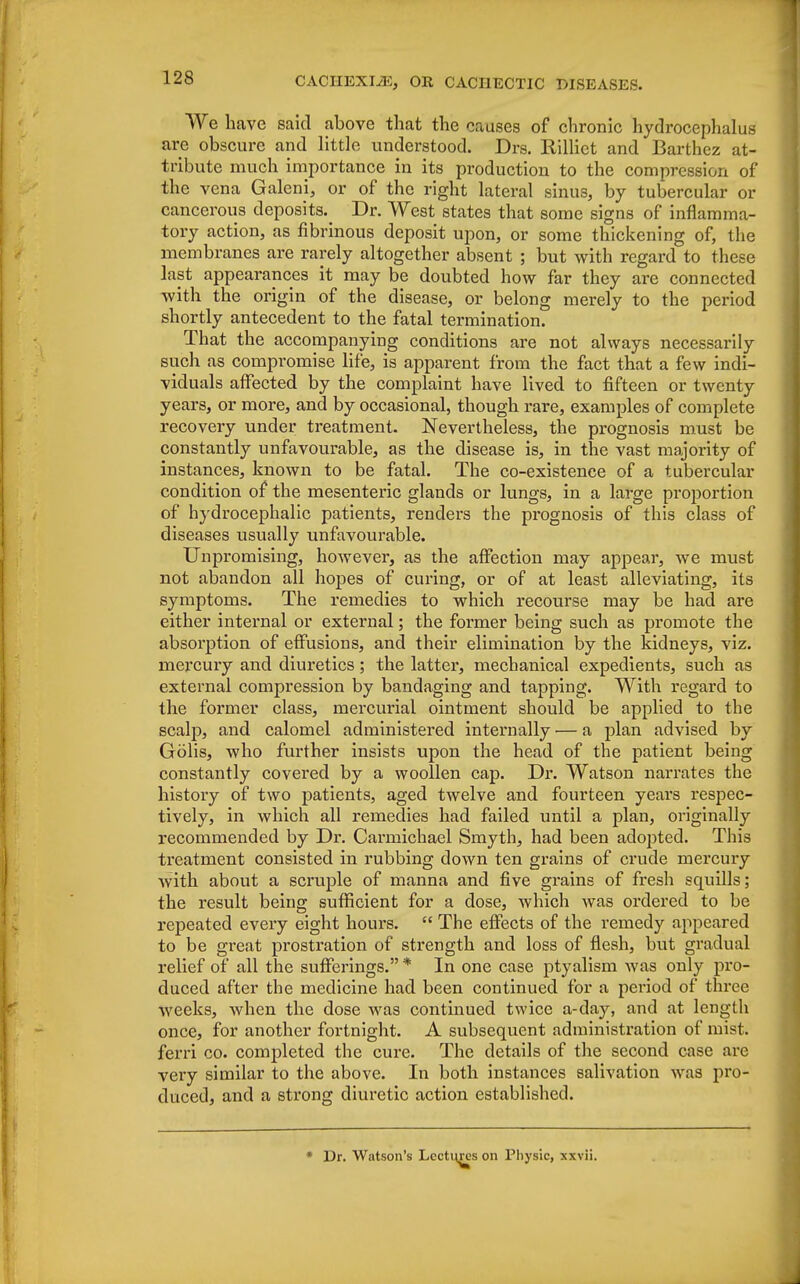 We have said above that the causes of chronic hydrocephalus are obscure and little understood. Drs. Killiet and Barthez at- tribute much importance in its production to the compression of the vena Galeni, or of the right lateral sinus, by tubercular or cancerous deposits.^ Dr. West states that some signs of inflamma- tory action, as fibrinous deposit upon, or some thickening of, the membranes are rarely altogether absent ; but with regard to these last appearances it may be doubted how far they are connected with the origin of the disease, or belong merely to the period shortly antecedent to the fatal termination. That the accompanying conditions are not always necessarily such as compromise life, is apparent from the fact that a few indi- viduals affected by the complaint have lived to fifteen or twenty years, or more, and by occasional, though rare, examples of complete recovery under treatment. Nevertheless, the prognosis must be constantly unfavourable, as the disease is, in the vast majority of instances, known to be fatal. The co-existence of a tubercular condition of the mesenteric glands or lungs, in a large proportion of hydrocephalic patients, renders the prognosis of this class of diseases usually unfavourable. Unpromising, however, as the affection may appear, we must not abandon all hopes of curing, or of at least alleviating, its symptoms. The remedies to which recourse may be had are either internal or external; the former being such as promote the absorption of effusions, and their elimination by the kidneys, viz. mercury and diuretics; the latter, mechanical expedients, such as external compression by bandaging and tapping. With regard to the former class, mercurial ointment should be applied to the scalp, and calomel administered internally — a plan advised by Golis, who further insists upon the head of the patient being constantly covered by a woollen cap. Dr. Watson narrates the history of two patients, aged twelve and fourteen years respec- tively, in which all remedies had failed until a plan, originally recommended by Dr. Carmichael Smyth, had been ado^tted. This treatment consisted in rubbing down ten grains of crude mercury with about a scruple of manna and five grains of fresh squills; the result being sufficient for a dose, which was ordered to be repeated every eight hours.  The effects of the remedy appeared to be great prostration of strength and loss of flesh, but gradual relief of all the sufferings. * In one case ptyalism was only pro- duced after the medicine had been continued for a period of three weeks, when the dose was continued twice a-day, and at length once, for another fortnight. A subsequent administration of mist, ferri co. completed the cure. The details of the second case are very similar to the above. In both instances salivation was pro- duced, and a strong diuretic action established. * Dr. Watson's Lectures on Physic, xxvii.