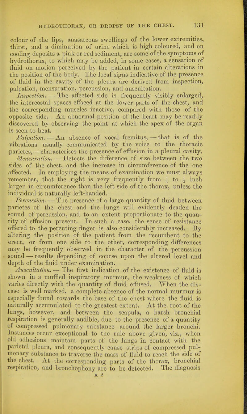 colour of the lips, anasarcous swellings of the lower extremities, thirst, and a diminution of urine which is high coloured, and on cooling deposits a pink or red sediment, are some of the symptoms of hydrothorax, to which may be added, in some cases, a sensation of fluid on motion perceived by the patient in certain alterations in the position of the body. The local signs indicative of the presence of fluid in the cavity of the pleura are derived from inspection, palpation, mensuration, percussion, and auscultation. Inspection. — The affected side is frequently visibly enlarged, the intercostal spaces effaced at the lower parts of the chest, and the corresponding muscles inactive, compared with those of the opposite side. An abnormal position of the heart may be readily discovered by observing the point at which the apex of the organ is seen to beat. Palpation. — An absence of vocal fremitus, — that is of the vibrations usually communicated by the voice to the thoracic parietes,— characterises the presence of effusion in a pleural cavity. Mensuration. — Detects the difference of size between the two sides of the chest, and the increase in circumference of the one affected. In employing the means of examination we must always remember, that the right is very frequently from ^ to - inch larger in circumference than the left side of the thorax, unless the individual is naturally left-handed. Percussion. — The presence of a large quantity of fluid between parietes of the chest and the lungs will evidently deaden the sound of percussion, and to an extent proportionate to the quan- tity of effusion present. In such a case, the sense of resistance offered to the percuting finger is also considerably increased. By altering the position of the patient from the recumbent to the erect, or from one side to the other, corresponding differences may be frequently observed in the character of the percussion sound — results depending of course upon the altered level and depth of the fluid under examination. Auscultation. — The first indication of the existence of fluid is shown in a muffled inspiratory murmur, the weakness of which varies directly with the quantity of fluid effused. When the dis- ease is well marked, a complete absence of the normal murmur is especially found towards the base of the chest where the fluid is naturally accumulated to the greatest extent. At the root of the lungs, however, and between the scapula, a harsh bronchial respiration is generally audible, due to the presence of a quantity of compressed pulmonary substance around the larger bronchi. Instances occur exceptional to the rule above given, viz., when old adhesions maintain parts of the lungs in contact with the parietal pleura, and consequently cause strips of compressed pul- monary substance to traverse the mass of fluid to reach the side of the chest. At the corresponding parts of the thorax, bronchial respiration, and bronchophony are to be detected. The diagnosis k 2