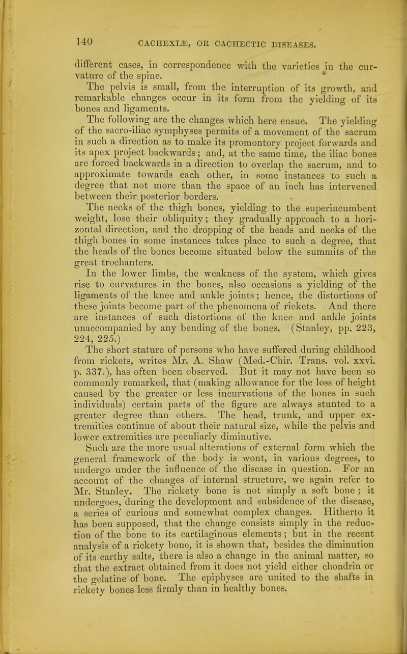 different cases, in correspondence with the varieties in the cur- vature of the spine. The pelvis is small, from the interruption of its growth, and remarkable _ changes occur in its form from the yielding of its bones and ligaments. The following are the changes which here ensue. The yielding of the sacro-iliac symphyses permits of a movement of the sacrum in such a direction as to make its promontory project forwards and its apex project backwards; and, at the same time, the iliac bones are forced backwards in a direction to overlap the sacrum, and to approximate towards each other, in some instances to such a degree that not more than the space of an inch has intervened between their posterior borders. The necks of the thigh bones, yielding to the superincumbent weight, lose their obliquity; they gradually approach to a hori- zontal direction, and the dropping of the heads and necks of the thigh bones in some instances takes place to such a degree, that the heads of the bones become situated below the summits of the great trochanters. In the lower limbs, the weakness of the system, which gives rise to curvatures in the bones, also occasions a yielding of the ligaments of the knee and ankle joints; hence, the distortions of these joints become part of the phenomena of rickets. And there are instances of such distortions of the knee and ankle joints unaccompanied by any bending of the bones. (Stanley, pp. 223, 224, 225.) The short stature of persons who have suffered during childhood from rickets, writes Mr. A. Shaw (Med.-Chir. Trans, vol. xxvi. p. 337.), has often been observed. But it may not have been so commonly remarked, that (making allowance for the loss of height caused by the greater or less incurvations of the bones in such individuals) certain parts of the figure are always stunted to a greater degree than others. The head, trunk, and upper ex- tremities continue of about their natural size, while the pelvis and lower extremities are peculiarly diminutive. Such are the more usual alterations of external form which the general framework of the body is wont, in various degrees, to undergo under the influence of the disease in question. For an account of the changes of internal structure, we again refer to Mr. Stanley. The rickety bone is not simply a soft bone ; it undergoes, during the development and subsidence of the disease, a series of curious and somewhat complex changes. Hitherto it has been supposed, that the change consists simply in the reduc- tion of the bone to its cartilaginous elements ; but in the recent analysis of a rickety bone, it is shown that, besides the diminution of its earthy salts, there is also a change in the animal matter, so that the extract obtained from it does not yield cither chondrin or the gelatine of bone. The epiphyses are united to the shafts in rickety bones less firmly than in healthy bones.