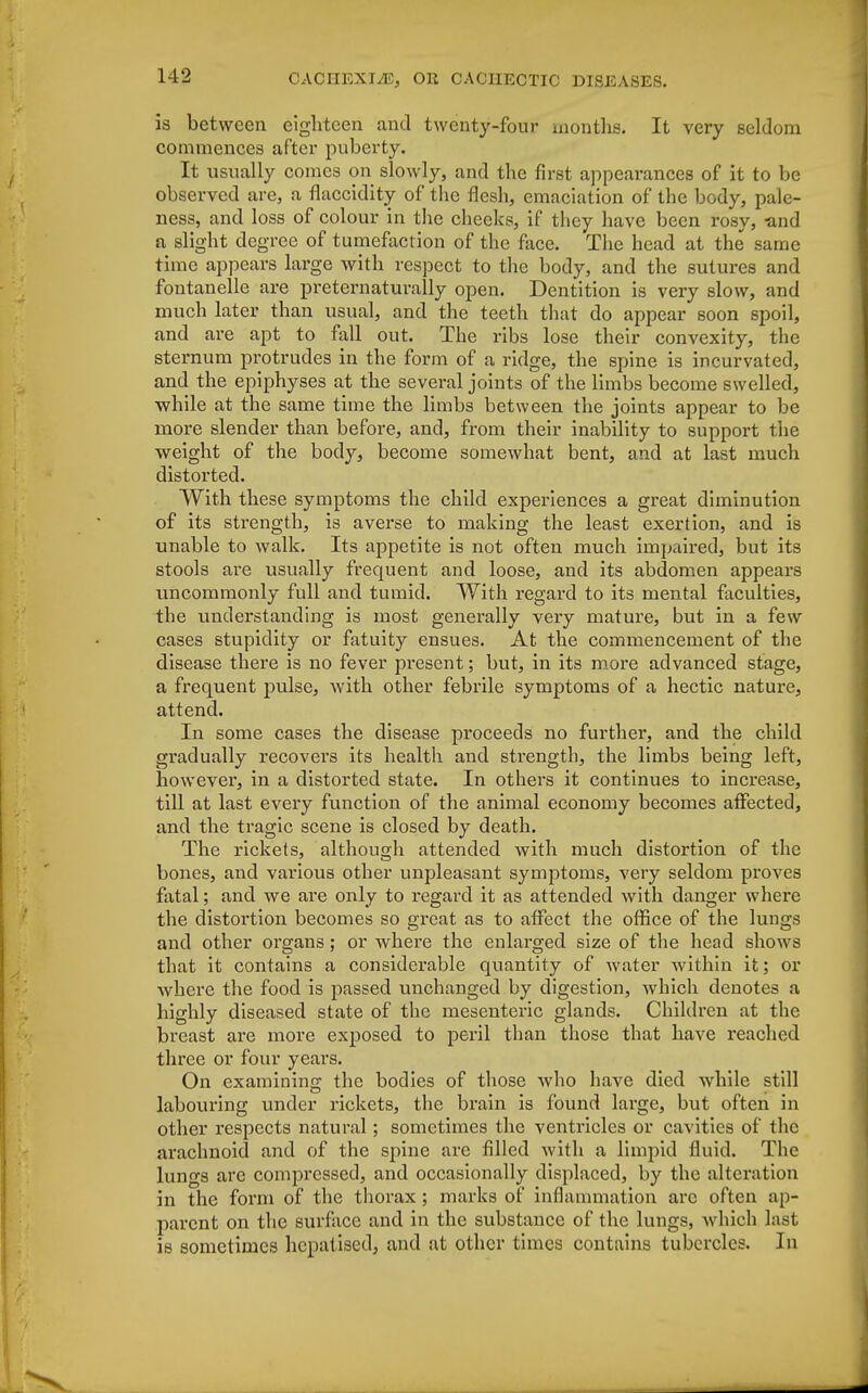 is between eighteen and twenty-four months. It very seldom commences after puberty. It usually comes on slowly, and the first appearances of it to be observed are, a flaccidity of the flesh, emaciation of the body, pale- ness, and loss of colour in the cheeks, if they have been rosy, and a slight degree of tumefaction of the face. The head at the same time appears large with respect to the body, and the sutures and fontanelle are preternaturally open. Dentition is very slow, and much later than usual, and the teeth that do appear soon spoil, and are apt to fall out. The ribs lose their convexity, the sternum protrudes in the form of a ridge, the spine is incurvated, and the epiphyses at the several joints of the limbs become swelled, while at the same time the limbs between the joints appear to be more slender than before, and, from their inability to support the weight of the body, become somewhat bent, and at last much distorted. With these symptoms the child experiences a great diminution of its strength, is averse to making the least exertion, and is unable to walk. Its appetite is not often much impaired, but its stools are usually frequent and loose, and its abdomen appears uncommonly full and tumid. With regard to its mental faculties, the understanding is most generally very mature, but in a few cases stupidity or fatuity ensues. At the commencement of the disease there is no fever present; but, in its more advanced stage, a frequent pulse, with other febrile symptoms of a hectic nature, attend. In some cases the disease proceeds no further, and the child gradually recovers its health and strength, the limbs being left, however, in a distorted state. In others it continues to increase, till at last every function of the animal economy becomes affected, and the tragic scene is closed by death. The rickets, although attended with much distortion of the bones, and various other unpleasant symptoms, very seldom proves fatal; and we are only to regard it as attended with danger where the distortion becomes so great as to affect the office of the lungs and other organs; or where the enlarged size of the head shows that it contains a considerable quantity of water within it; or where the food is passed unchanged by digestion, which denotes a highly diseased state of the mesenteric glands. Children at the breast are more exposed to peril than those that have reached three or four years. On examining: the bodies of those who have died while still labouring under rickets, the brain is found large, but often in other respects natural; sometimes the ventricles or cavities of the arachnoid and of the spine are filled with a limpid fluid. The lungs are compressed, and occasionally displaced, by the alteration in the form of the thorax ; marks of inflammation are often ap- parent on the surface and in the substance of the lungs, which last is sometimes hcpatised, and at other times contains tubercles. In
