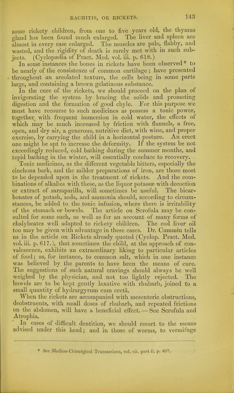some rickety children, from one to five years old, the thymus gland has been found much enlarged. The liver and spleen are almost in every case enlarged. The muscles are pale, flabby, and wasted, and the rigidity of death is rarely met with in such sub- jects. (Cyclopaedia of Pract. Med. vol. iii. p. 618.) In some instances the bones in rickets have been observed* to be nearly of the consistence of common cartilage ; have presented throughout an areolated texture, the cells being in some parts large, and containing a brown gelatinous substance. In the cure of the rickets, we should proceed on the plan of invigorating the system by bracing the solids and promoting digestion and the formation of good chyle. For this purpose we must have recourse to such medicines as possess a tonic power, together with frequent immersion in cold water, the effects of which may be much increased by friction with flannels, a free, open, and dry air, a generous, nutritive diet, with wine, and proper exercise, by carrying the child in a horizontal posture. An erect one might be apt to increase the deformity. If the system be not exceedingly reduced, cold bathing during the summer months, and tepid bathing in the winter, will essentially conduce to recovery. Tonic medicines, as the different vegetable bitters, especially the cinchona bark, and the milder preparations of iron, are those most to be depended upon in the treatment of rickets. And the com- binations of alkalies with these, as the liquor potassae with decoction or extract of sarsaparilla, will sometimes be useful. The bicar- bonates of potash, soda, and ammonia should, according to circum- stances, be added to the tonic infusion, where there is irritability of the stomach or bowels. The article on Scrofula may be con- sulted for some such, as well as for an account of many forms of chalybeates well adapted to rickety children. The cod liver oil too may be given with advantage in these cases. Dr. Cummin tells us in the article on Rickets already quoted (Cyclop. Pract. Med. vol. iii. p. 617.), that sometimes the child, at the approach of con- valescence, exhibits an extraordinary liking to particular articles of food; as, for instance, to common salt, which in one instance was believed by the parents to have been the means of cure. The suggestions of such natural cravings should always be well weighed by the physician, and not too lightly rejected. The bowels are to be kept gently laxative with rhubarb, joined to a small cpaantity of hydrargyrum cum cretsL When the rickets are accompanied with mesenteric obstructions, deobstruents, with small doses of rhubarb, and repeated frictions on the abdomen, will have a beneficial effect. — See Scrofula and Atrophia. • In cases of difficult dentition, we should resort to the means advised under this head; and in those of worms, to vermifuge * Sec Medico-Cliirurgiciil Transactions, vol. vii. part ii. p. 407.