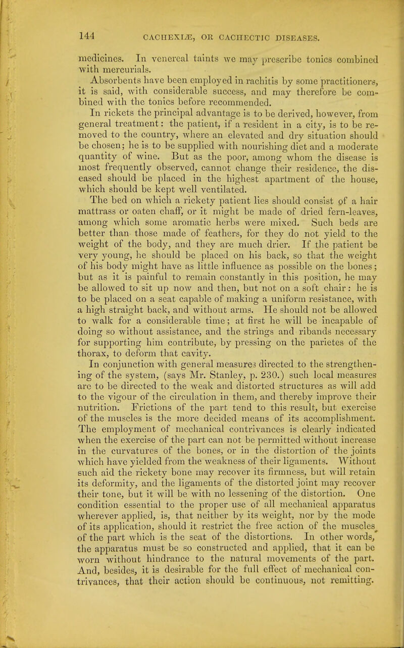 medicines. In venereal taints we may prescribe tonics combined with mercurials. Absorbents have been employed in rachitis by some practitioners, it is said, with considerable success, and may therefore be com- bined with the tonics before recommended. In rickets the principal advantage is to be derived, however, from general treatment: the patient, if a resident in a city, is to be re- moved to the country, where an elevated and dry situation should be chosen; he is to be supplied with nourishing diet and a moderate quantity of wine. But as the poor, among whom the disease is most frequently observed, cannot change their residence, the dis- eased should be placed in the highest apartment of the house, which should be kept well ventilated. The bed on which a rickety patient lies should consist of a hair mattrass or oaten chaff, or it might be made of dried fern-leaves, among which some aromatic herbs were mixed. Such beds are better than those made of feathers, for they do not yield to the weight of the body, and they are much drier. If the patient be very young, he should be placed on his back, so that the weight of his body might have as little influence as possible on the bones; but as it is painful to remain constantly in this position, he may be allowed to sit up now and then, but not on a soft chair: he is to be placed on a seat capable of making a uniform resistance, with a high straight back, and without arms. He should not be allowed to walk for a considerable time; at first he will be incapable of doing so without assistance, and the strings and ribands necessary for supporting him contribute, by pressing on the parietes of the thorax, to deform that cavity. In conjunction with general measures directed to the strengthen- ing of the system, (says Mr. Stanley, p. 230.) such local measures are to be directed to the weak and distorted structures as will add to the vigour of the circulation in them, and thereby improve their nutrition. Frictions of the part tend to this result, but exercise of the muscles is the more decided means of its accomplishment. The employment of mechanical contrivances is clearly indicated when the exercise of the part can not be permitted without increase in the curvatures of the bones, or in the distortion of the joints which have yielded from the weakness of their ligaments. Without such aid the rickety bone may recover its firmness, but will retain its deformity, and the ligaments of the distorted joint may recover their tone, but it will be with no lessening of the distortion. One condition essential to the proper use of all mechanical apparatus wherever applied, is, that neither by its weight, nor by the mode of its application, should it restrict the free action of the muscles^ of the part which is the seat of the distortions. In other words, the apparatus must be so constructed and applied, that it can be worn without hindrance to the natural movements of the part. And, besides, it is desirable for the full effect of mechanical con- trivances, that their action should be continuous, not remitting.