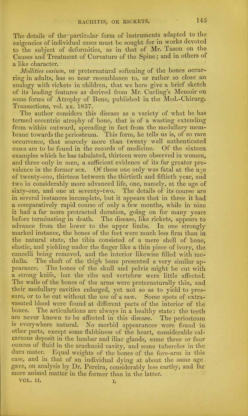 The details of the particular form of instruments adapted to the exigencies of individual cases must be sought for in works devoted to the subject of deformities, as in that of Mr. Tuson on the Causes and Treatment of Curvature of the Spine; and in others of a like character. Mollities ossium, or preternatural softening of the bones occur- ring in adults, has so near resemblance to, or rather so close an analogy with rickets in children, that we here give a brief sketch of its leading features as derived from Mr. Curling's Memoir on some forms of Atrophy of Bone, published in the Med.-Chirurg. Transactions, vol. xx. 1837. The author considers this disease as a variety of what he has termed eccentric atrophy of bone, that is of a wasting extending from within outward, spreading in fact from the medullary mem- brane towards the periosteum. This form, he tells us is, of so rai*e occurrence, that scarcely more than twenty well authenticated cases are to be found in the records of medicine. Of the sixteen examples which he has tabulated, thirteen were observed in women, and three only in men, a sufficient evidence of its far greater pre- valence in the former sex. Of these one only was fatal at the age of twenty-one, thirteen between the thirtieth and fiftieth year, and two in considerably more advanced life, one, namely, at the age of sixty-one, and one at seventy-two. The details of its course are in several instances incomplete, but it appears that in three it had a comparatively rapid course of only a few months, while in nine it had a far more protracted duration, going on for many years before terminating in death. The disease, like rickets, appears to advance from the lower to the upper limbs. In one strongly marked instance, the bones of the feet were much less firm than in the natural state, the tibia consisted of a mere shell of bone, elastic, and yielding under the finger like a thin piece of ivory, the cancelli being removed, and the interior likewise filled with me- dulla. The shaft of the thigh bone presented a very similar ap- pearance. The bones of the skull and pelvis might be cut with a strong knife, but the ribs and vertebra? were little affected. The walls of the bones of the arms were preternatui*ally thin, and their medullary cavities enlarged, yet not so as to yield to pres- sure, or to be cut without the use of a saw. Some spots of extra- vasated blood were found at different parts of the interior of the bones. The articulations are always in a healthy state: the teeth are never known to be affected in this disease. The periosteum is everywhere natural. No morbid appearances were found in other parts, except some flabbiness of the heart, considerable cal- careous deposit in the lumbar and iliac glands, some three or four ounces of fluid in the arachnoid cavity, and some tubercles in the dura mater. Equal weights of the bones of the fore-arm in this case, and in that of an individual dying at about the same age gave, on analysis by Dr. Pereira, considerably less earthy, and far more animal matter in the former than in the latter. vol. II. L