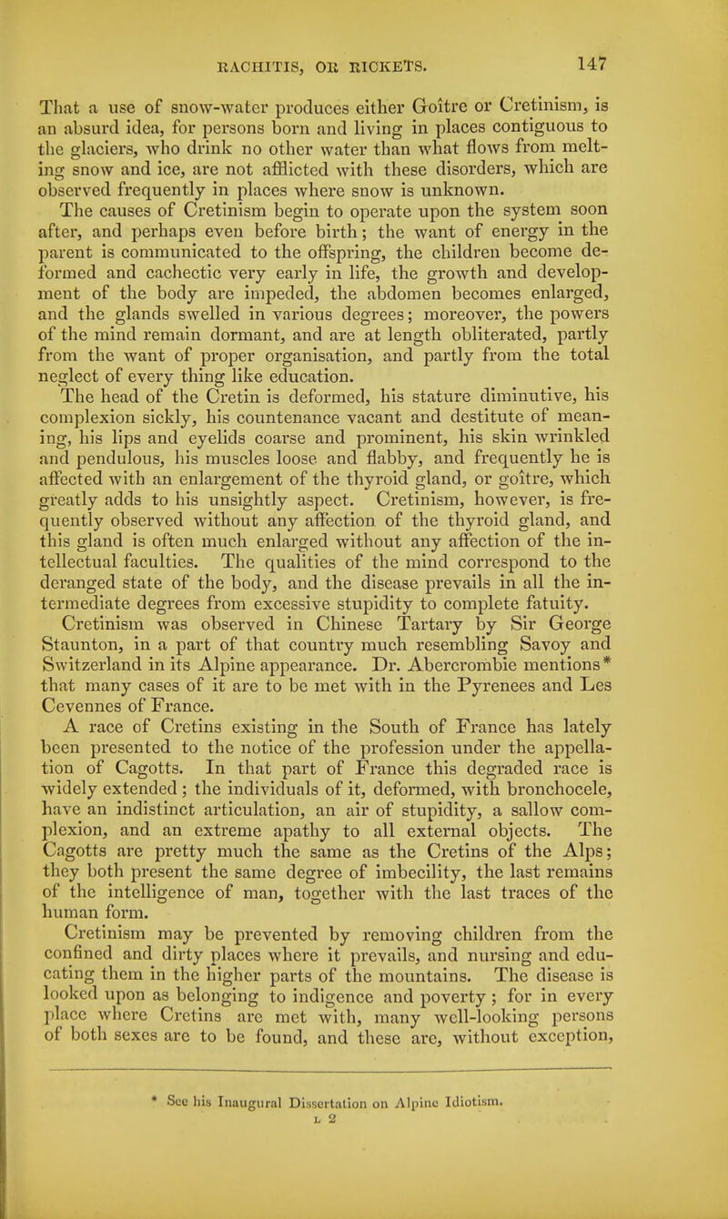 That a use of snow-water produces either Goitre or Cretinism, is an absurd idea, for persons born and living in places contiguous to the glaciers, who drink no other water than what flows from melt- ing snow and ice, are not afflicted with these disorders, which are observed frequently in places where snow is unknown. The causes of Cretinism begin to operate upon the system soon after, and perhaps even before birth; the want of energy in the parent is communicated to the offspring, the children become de- formed and cachectic very early in life, the growth and develop- ment of the body are impeded, the abdomen becomes enlarged, and the glands swelled in various degrees; moreover, the powers of the mind remain dormant, and are at length obliterated, partly from the want of proper organisation, and partly from the total neglect of every thing like education. The head of the Cretin is deformed, his stature diminutive, his complexion sickly, his countenance vacant and destitute of mean- ing, his lips and eyelids coarse and prominent, his skin wrinkled and pendulous, his muscles loose and flabby, and frequently he is affected with an enlargement of the thyroid gland, or goitre, which greatly adds to his unsightly aspect. Cretinism, however, is fre- quently observed without any affection of the thyroid gland, and this gland is often much enlarged without any affection of the in- tellectual faculties. The qualities of the mind correspond to the deranged state of the body, and the disease prevails in all the in- termediate degrees from excessive stupidity to complete fatuity. Cretinism was observed in Chinese Tartary by Sir George Staunton, in a part of that country much resembling Savoy and Switzerland in its Alpine appearance. Dr. Abercrombie mentions * that many cases of it are to be met with in the Pyrenees and Les Cevennes of France. A race of Cretins existing in the South of France has lately been presented to the notice of the profession under the appella- tion of Cagotts. In that part of France this degraded race is widely extended ; the individuals of it, deformed, with bronchocele, have an indistinct articulation, an air of stupidity, a sallow com- plexion, and an extreme apathy to all external objects. The Cagotts are pretty much the same as the Cretins of the Alps; they both present the same degree of imbecility, the last remains of the intelligence of man, together with the last traces of the human form. Cretinism may be prevented by removing children from the confined and dirty places where it prevails, and nursing and edu- cating them in the higher parts of the mountains. The disease is looked upon as belonging to indigence and poverty ; for in every place where Cretins are met with, many well-looking persons of both sexes are to be found, and these arc, without exception, * See his Inaugural Dissertation on Alpine Idiotism.