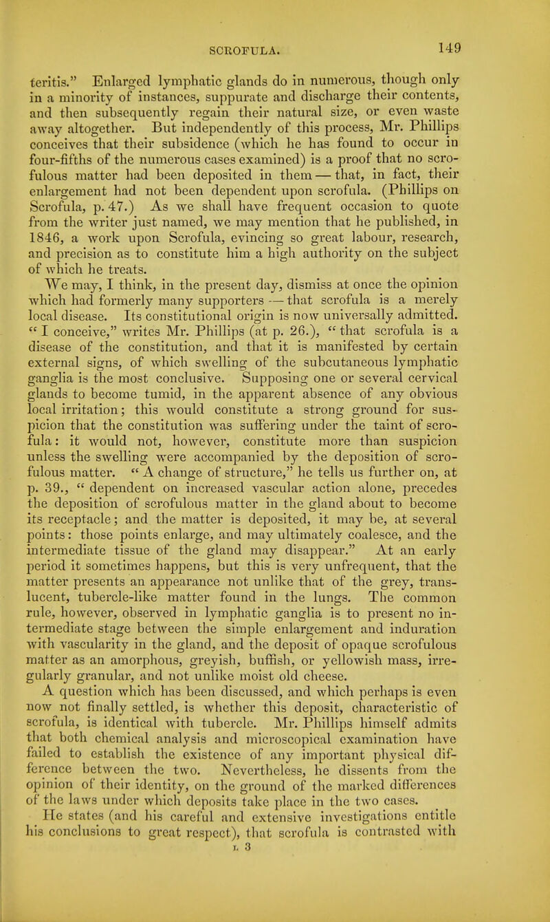 teritis. Enlarged lymphatic glands do in numerous, though only in a minority of instances, suppurate and discharge their contents, and then subsequently regain their natural size, or even waste away altogether. But independently of this process, Mr. Phillips conceives that their subsidence (which he has found to occur in four-fifths of the numerous cases examined) is a proof that no scro- fulous matter had been deposited in them — that, in fact, their enlargement had not been dependent upon scrofula. (Phillips on Scrofula, p. 47.) As we shall have frequent occasion to quote from the writer just named, we may mention that he published, in 1846, a work upon Scrofula, evincing so great labour, research, and precision as to constitute him a high authority on the subject of which he treats. We may, I think, in the present day, dismiss at once the opinion which had formerly many supporters — that scrofula is a merely local disease. Its constitutional origin is now universally admitted.  I conceive, writes Mr. Phillips (at p. 26.),  that scrofula is a disease of the constitution, and that it is manifested by certain external signs, of which swelling of the subcutaneous lymphatic ganglia is the most conclusive. Supposing one or several cervical glands to become tumid, in the apparent absence of any obvious local irritation; this would constitute a strong ground for sus- picion that the constitution was suffering under the taint of scro- fula : it would not, however, constitute more than suspicion unless the swelling were accompanied by the deposition of scro- fulous matter.  A change of structure, he tells us further on, at p. 39.,  dependent on increased vascular action alone, precedes the deposition of scrofulous matter in the gland about to become its receptacle; and the matter is deposited, it may be, at several points: those points enlarge, and may ultimately coalesce, and the intermediate tissue of the gland may disappear. At an early period it sometimes happens, but this is very unfrequent, that the matter presents an appearance not unlike that of the grey, trans- lucent, tubercle-like matter found in the lungs. The common rule, however, observed in lymphatic ganglia is to present no in- termediate stage between the simple enlargement and induration with vascularity in the gland, and the deposit of opaque scrofulous matter as an amorphous, greyish, buffish, or yellowish mass, irre- gularly granular, and not unlike moist old cheese. A question which has been discussed, and which perhaps is even now not finally settled, is whether this deposit, characteristic of scrofula, is identical with tubercle. Mr. Phillips himself admits that both chemical analysis and microscopical examination have failed to establish the existence of any important physical dif- ference between the two. Nevertheless, he dissents from the opinion of their identity, on the ground of the marked differences of the laws under which deposits take place in the two cases. He states (and his careful and extensive investigations entitle his conclusions to great respect), that scrofula is contrasted with i, 3