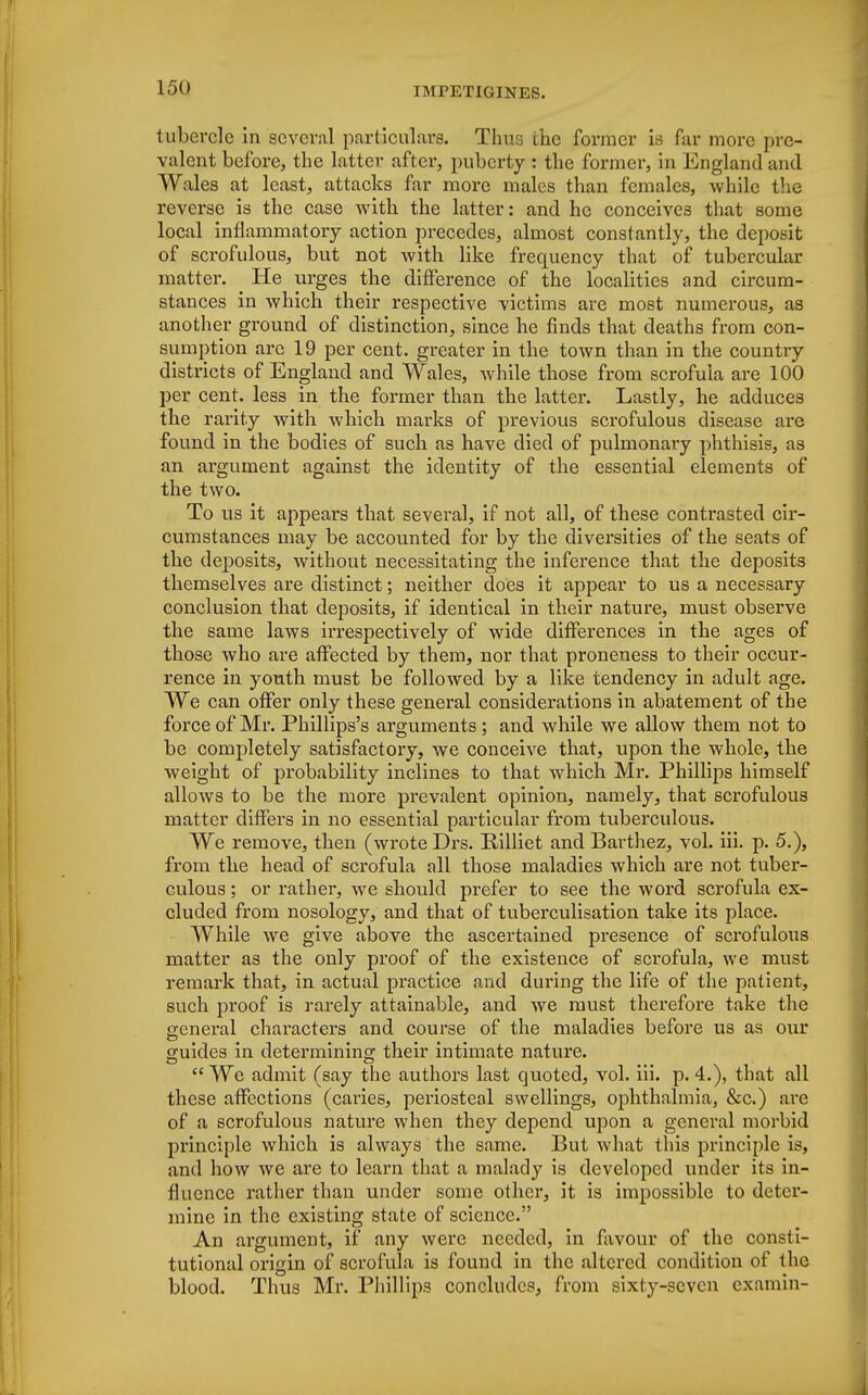 tubercle in several particulars. Thus the former is far more pre- valent before, the latter after, puberty : the former, in England and Wales at least, attacks far more males than females, while the reverse is the case with the latter: and he conceives that some local inflammatory action precedes, almost constantly, the deposit of scrofulous, but not with like frequency that of tubercular matter. He urges the difference of the localities and circum- stances in which their respective victims are most numerous, as another ground of distinction, since he finds that deaths from con- sumption are 19 per cent, greater in the town than in the country districts of England and Wales, while those from scrofula are 100 per cent, less in the former than the latter. Lastly, he adduces the rarity with which marks of previous scrofulous disease are found in the bodies of such as have died of pulmonary phthisis, as an argument against the identity of the essential elements of the two. To us it appears that several, if not all, of these contrasted cir- cumstances may be accounted for by the diversities of the seats of the deposits, without necessitating the inference that the deposits themselves are distinct; neither does it appear to us a necessary conclusion that deposits, if identical in their nature, must observe the same laws irrespectively of wide differences in the ages of those who are affected by them, nor that proneness to their occur- rence in youth must be followed by a like tendency in adult age. We can offer only these general considerations in abatement of the force of Mr. Phillips's arguments; and while we allow them not to be completely satisfactory, we conceive that, upon the whole, the weight of probability inclines to that which Mr. Phillips himself allows to be the more prevalent opinion, namely, that scrofulous matter differs in no essential particular from tuberculous. We remove, then (wrote Drs. Billiet and Barthez, vol. iii. p. 5.), from the head of scrofula all those maladies which are not tuber- culous ; or rather, we should prefer to see the word scrofula ex- cluded from nosology, and that of tuberculisation take its place. While we give above the ascertained presence of scrofulous matter as the only proof of the existence of scrofula, we must remark that, in actual practice and during the life of the patient, such proof is rarely attainable, and we must therefore take the general clwacters and course of the maladies before us as our guides in determining their intimate nature.  We admit (say the authors last quoted, vol. iii. p. 4.), that all these affections (caries, periosteal swellings, ophthalmia, &c.) are of a scrofulous nature when they depend upon a general morbid principle which is always the same. But what this principle is, and how we are to learn that a malady is developed under its in- fluence rather than under some other, it is impossible to deter- mine in the existing state of science. An argument, if any were needed, in favour of the consti- tutional origin of scrofula is found in the altered condition of the blood. Thus Mr. Phillips concludes, from sixty-seven examin-