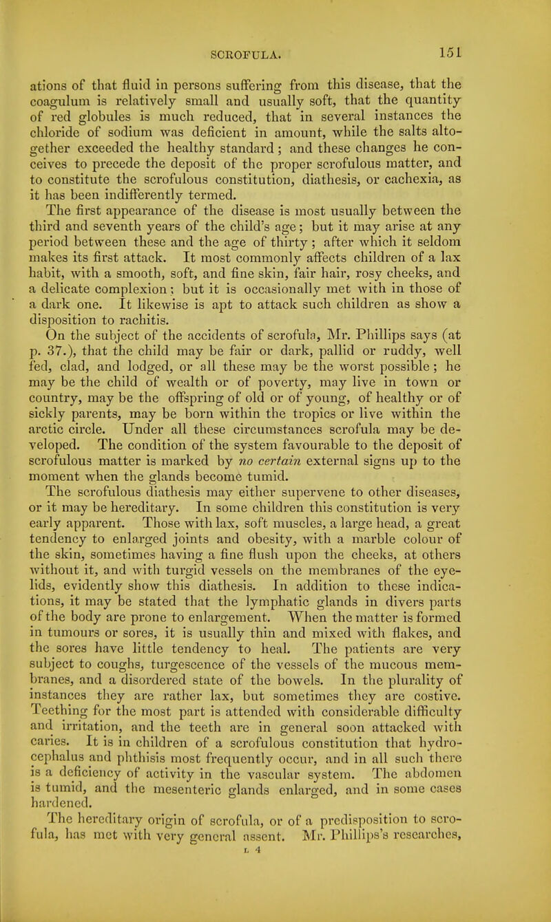 ations of that fluid in persons suffering from this disease, that the coagulum is relatively small and usually soft, that the quantity of red globules is much reduced, that in several instances the chloride of sodium was deficient in amount, while the salts alto- gether exceeded the healthy standard; and these changes he con- ceives to precede the deposit of the proper scrofulous matter, and to constitute the scrofulous constitution, diathesis, or cachexia, as it has been indifferently termed. The first appearance of the disease is most usually between the third and seventh years of the child's age; but it may arise at any period between these and the age of thirty ; after which it seldom makes its first attack. It most commonly affects children of a lax habit, with a smooth, soft, and fine skin, fair hair, rosy cheeks, and a delicate complexion; but it is occasionally met with in those of a dark one. It likewise is apt to attack such children as show a disposition to rachitis. On the subject of the accidents of scrofula, Mr. Phillips says (at p. 37.), that the child may be fair or dark, pallid or ruddy, well fed, ciad, and lodged, or all these may be the worst possible; he may be the child of wealth or of poverty, may live in town or country, may be the offspring of old or of young, of healthy or of sickly parents, may be born within the tropics or live within the arctic circle. Under all these circumstances scrofula may be de- veloped. The condition of the system favourable to the deposit of scrofulous matter is marked by no certain external signs up to the moment when the glands become tumid. The scrofulous diathesis may either supervene to other diseases, or it may be hereditary. In some children this constitution is very early apparent. Those with lax, soft muscles, a large head, a great tendency to enlarged joints and obesity, with a marble colour of the skin, sometimes having a fine flush upon the cheeks, at others without it, and with turgid vessels on the membranes of the eye- lids, evidently show this diathesis. In addition to these indica- tions, it may be stated that the lymphatic glands in divers parts of the body are prone to enlargement. When the matter is formed in tumours or sores, it is usually thin and mixed with flakes, and the sores have little tendency to heal. The patients are very subject to coughs, turgescence of the vessels of the mucous mem- branes, and a disordered state of the bowels. In the plurality of instances they are rather lax, but sometimes they are costive. Teething for the most part is attended with considei-able difficulty and irritation, and the teeth are in general soon attacked with caries. It is in children of a scrofulous constitution that hydro- cephalus and phthisis most frequently occur, and in all such there is a deficiency of activity in the vascular system. The abdomen is tumid, and the mesenteric glands enlarged, and in some cases hardened. The hereditary origin of scrofula, or of a predisposition to scro- fula, has met with very general assent. Mr. Phillips's researches, L 4