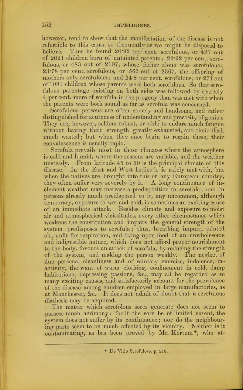 however, tend to show that the manifestation of the disease is not referrible to this cause so frequently as we might be disposed to believe. Thus he found 20*92 per cent, scrofulous, or 421 oat of 2021 children born of untainted parents; 22*92 per cent, scro- fulous, or 483 out of 2107, whose father alone was scrofulous; 23-78 per cent, scrofulous, or 563 out of 2367, the offspring of mothers only scrofulous; and 24-8 per cent, scrofulous, or 271 out of 1091 children whose parents were both scrofulous. So that scro- fulous parentage existing on both sides was followed by scarcely 4 per cent, more of scrofula in the progeny than was met with when the parents were both sound as far as scrofula was concerned. Scrofulous persons are often comely and handsome, and rather distinguished for acuteness of understanding and precosity of genius. They are, however, seldom robust, or able to endure much fatigue without having their strength greatly exhausted, and their flesh much wasted; but when they once begin to regain these, their convalescence is usually rapid. Scrofula prevails most in those climates where the atmosphere is cold and humid, where the seasons are variable, and the weather unsteady. From latitude 45 to 60 is the principal climate of this disease. In the East and West Indies it is rarely met with, but when the natives are brought into this or any European countiy, they often suffer very severely by it. A long continuance of in- clement weather may increase a predisposition to scrofula; and in persons already much predisposed to it, any uncommon, although temporary, exposure to wet and cold, is sometimes an exciting cause of an immediate attack. Besides climate and exposure to moist air and atmospherical vicissitudes, every other circumstance which weakens the constitution and impairs the general strength of the system predisposes to scrofula ; thus, breathing impure, tainted air, unfit for respiration, and living upon food of an unwholesome and indigestible nature, which does not afford proper nourishment to the body, favours an attack of scrofula, by reducing the strength of the system, and making the person weakly. The neglect of due personal cleanliness and of salutary exercise, indolence, in- activity, the want of warm clothing, confinement in cold, damp habitations, depressing passions, &c, may all be regarded as so many exciting causes, and satisfactorily account for the prevalence of the disease among children employed in large manufactories, as at Manchester, &c. It does not admit of doubt that a scrofulous diathesis may be acquired. The matter which scrofolous sores generate does not seem to possess much acrimony; for if the sore be of limited extent, the system does not suffer by its continuance; nor do the neighbour- ing parts seem to be much affected by its vicinity. Neither is it contaminating, as has been proved by Mr. Kortum*, who at- * De Vitio Scrofuloso, p. 218.