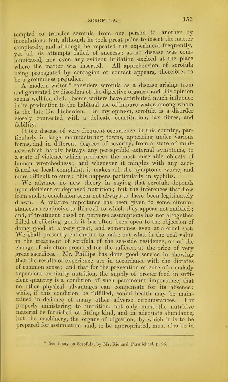 tempted to transfer scrofula from one person to another by inoculation: but, although he took great pains to insert the matter completely, and although he repeated the experiment frequently, yet all his attempts failed of success; as no disease was com- municated, nor even any evident irritation excited at the place where the matter was inserted. All apprehension of scrofula being propagated by contagion or contact appears, therefore, to be a groundless prejudice. A modern writer * considers scrofula as a disease arising from and generated by disorders of the digestive organs ; and this opinion seems well founded. Some writers have attributed much influence in its production to the habitual use of impure water, among whom is the late Dr. Heberden. In my opinion, scrofula is a disorder closely connected with a delicate constitution, lax fibres, and debility. It is a disease of very frequent occurrence in this country, par- ticularly in large manufacturing towns, appearing under various forms, and in different degrees of severity, from a state of mild- ness which hardly betrays any perceptible external symptoms, to a state of violence which produces the most miserable objects of human wretchedness; and whenever it mingles with any acci- dental or local complaint, it makes all the symptoms worse, and more difficult to cure: this happens particularly in syphilis. We advance no new theory in saying that scrofula depends upon deficient or depraved nutrition; but the inferences that flow from such a conclusion seem not always to have been legitimately drawn. A relative importance has been given to some circum- stances as conducive to this evil to which they appear not entitled ; and, if treatment based on perverse assumptions has not altogether failed of effecting good, it has often been open to the objection of doing good at a very great, and sometimes even at a cruel cost. We shall presently endeavour to make out what is the real value in the treatment of scrofula of the sea-side residence, or of the change of air often procured for the sufferer, at the price of very great sacrifices. Mr. Phillips has done good service in showing that the results of experience are in accordance with the dictates of common sense ; and that for the prevention or cure of a malady dependent on faulty nutrition, the supply of proper food in suffi- cient quantity is a condition of such paramount importance, that no other physical advantages can compensate for its absence; while, if this condition be fulfilled, sound health may be main- tained in defiance of many other adverse circumstances. For properly ministering to nutrition, not only must the nutritive material be furnished of fitting kind, and in adequate abundance, but the machinery, the organs of digestion, by which it is to be prepared for assimilation, and, to be appropriated, must also be in * See Essay on Scrofula, by Mr. Richard Carmiohnel, p. 26.