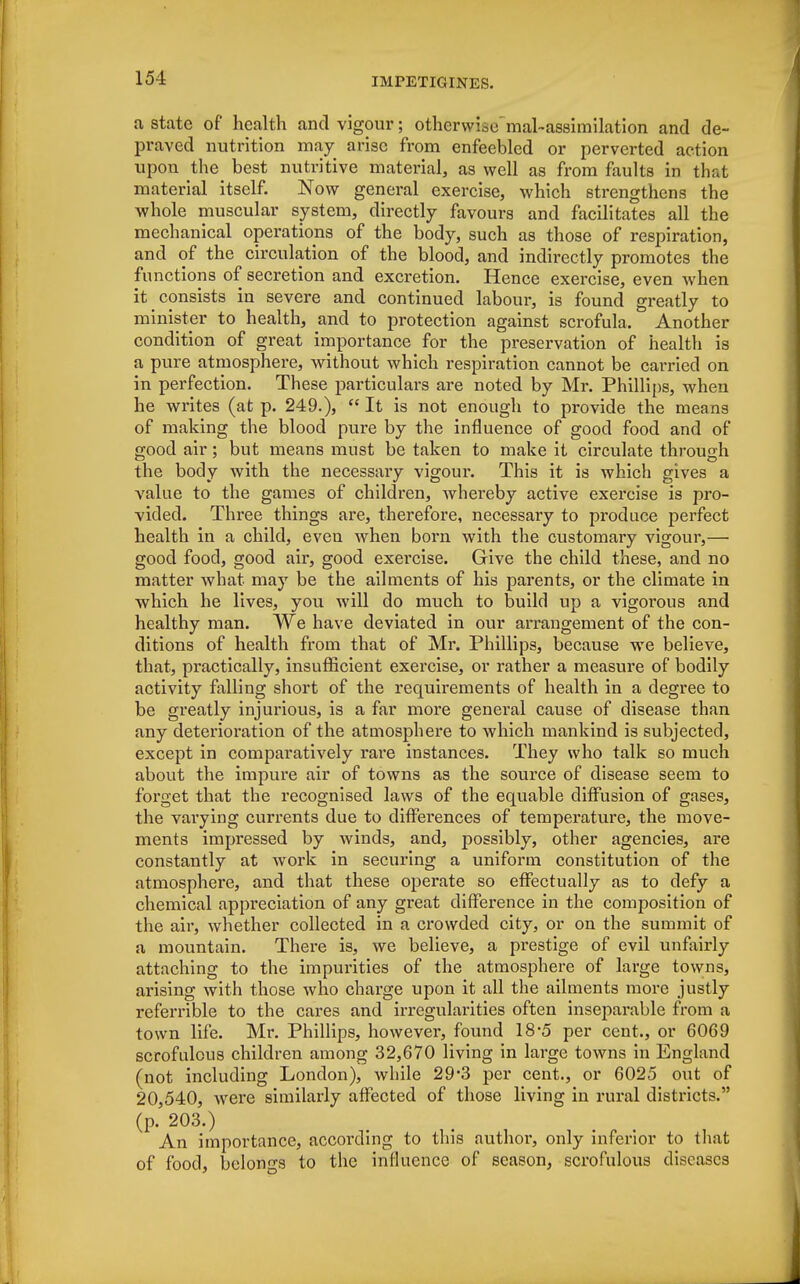 a state of health and vigour; otherwise mal-assimilation and de- praved nutrition may arise from enfeebled or perverted action upon the best nutritive material, as well as from faults in that material itself. Now general exercise, which strengthens the whole muscular system, directly favours and facilitates all the mechanical operations of the body, such as those of respiration, and of the circulation of the blood, and indirectly promotes the functions of secretion and excretion. Hence exercise, even when it consists in severe and continued labour, is found greatly to minister to health, and to protection against scrofula. Another condition of great importance for the preservation of health is a pure atmosphere, without which respiration cannot be carried on in perfection. These particulars are noted by Mr. Phillips, when he writes (at p. 249.),  It is not enough to provide the means of making the blood pure by the influence of good food and of good air; but means must be taken to make it circulate through the body with the necessary vigour. This it is which gives a value to the games of children, whereby active exercise is pro- vided. Three things are, therefore, necessary to produce perfect health in a child, even when born with the customary vigour,— good food, good air, good exercise. Give the child these, and no matter what may be the ailments of his parents, or the climate in which he lives, you will do much to build up a vigorous and healthy man. We have deviated in our arrangement of the con- ditions of health from that of Mr. Phillips, because we believe, that, practically, insufficient exercise, or rather a measure of bodily activity falling short of the requirements of health in a degree to be greatly injurious, is a far more general cause of disease than any deterioration of the atmosphere to which mankind is subjected, except in comparatively rare instances. They who talk so much about the impure air of towns as the source of disease seem to forget that the recognised laws of the equable diffusion of gases, the varying currents due to differences of temperature, the move- ments impressed by winds, and, possibly, other agencies, are constantly at work in securing a uniform constitution of the atmosphere, and that these operate so effectually as to defy a chemical appreciation of any great difference in the composition of the air, whether collected in a crowded city, or on the summit of a mountain. There is, we believe, a prestige of evil unfairly attaching to the impurities of the atmosphere of large towns, arising with those who charge upon it all the ailments more justly referrible to the cares and irregularities often inseparable from a town life. Mr. Phillips, however, found 18-5 per cent., or 6069 scrofulous children among 32,670 living in large towns in England (not including London), while 29-3 per cent., or 6025 out of 20,540, were similarly affected of those living in rural districts. (p. 203.) An importance, according to this author, only inferior to that of food, belongs to the influence of season, scrofulous diseases