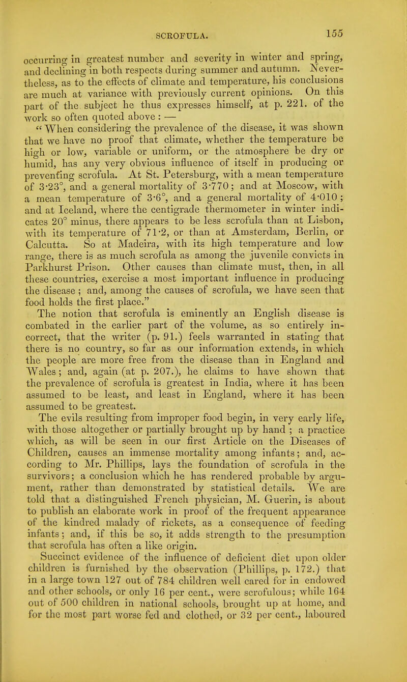 occurring in greatest number and severity in winter and spring, and declining in both respects during summer and autumn. Never- theless, as to the effects of climate and temperature, his conclusions are much at variance with previously current opinions. On this part of the subject he thus expresses himself, at p. 221. of the work so often quoted above : — « When considering the prevalence of the disease, it was shown that we have no proof that climate, whether the temperature be high or low, variable or uniform, or the atmosphere be dry or humid, has any very obvious influence of itself in producing or preventing scrofula. At St. Petersburg, with a mean temperature of 3-23°, and a general mortality of 3-770; and at Moscow, with a mean temperature of 3*6°, and a general mortality of 4*010 ; and at Iceland, where the centigrade thermometer in winter indi- cates 20° minus, there appears to be less scrofula than at Lisbon, with its temperature of 71*2, or than at Amsterdam, Berlin, or Calcutta. So at Madeira, with its high temperature and low range, there is as much scrofula as among the juvenile convicts in Parkhurst Prison. Other causes than climate must, then, in all these countries, exercise a most important influence in producing the disease ; and, among the causes of scrofula, we have seen that food holds the first place. The notion that scrofula is eminently an English disease is combated in the earlier part of the volume, as so entirely in- correct, that the writer (p. 91.) feels warranted in stating that there is no country, so far as our information extends, in which the people are more free from the disease than in England and Wales; and, again (at p. 207.), he claims to have shown that the prevalence of scrofula is greatest in India, where it has been assumed to be least, and least in England, where it has been assumed to be greatest. The evils resulting from improper food begin, in very early life, with those altogether or partially brought up by hand ; a practice which, as will be seen in our first Article on the Diseases of Children, causes an immense mortality among infants; and, ac- cording to Mr. Phillips, lays the foundation of scrofula in the survivors; a conclusion which he has rendered probable by argu- ment, rather than demonstrated by statistical details. We are told that a distinguished French physician, M. Guerin, is about to publish an elaborate work in proof of the frequent appearance of the kindred malady of rickets, as a consequence of feeding infants: and, if this be so, it adds strength to the presumption that scrofula has often a like origin. Succinct evidence of the influence of deficient diet upon older children is furnished by the observation (Phillips, p. 172.) that in a large town 127 out of 784 children well cared for in endowed and other schools, or only 16 per cent., were scrofulous; while 1G4 out of 500 children in national schools, brought up at home, and for the most part worse fed and clothed, or 32 per cent., laboured