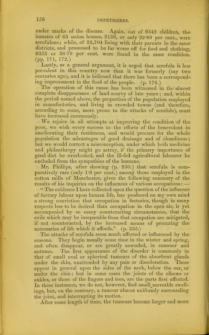 under marks of the disease. Again, oat of 9342 children, the inmates of 63 union houses, 2139, or only 22*89 per cent., were scrofulous; while, of 22,704 living with their parents in the same districts, and presumed to be far worse off for food and clothing, 8353 or 36-79 per cent, were found in the same condition, (pp. 171, 172.) Lastly, as a general argument, it is urged that scrofula is less prevalent in this country now than it was formerly (say two centuries ago), and it is believed that there has been a correspond- ing improvement in the food of the people, (p. 176.) The operation of this cause has been witnessed in the almost complete disappearance of land scurvy of late years; and, within the period named above, the proportion of the population employed in manufactories, and living in crowded towns (and therefore, according to some, more prone to the attacks of scrofula), must have increased enormously. We rejoice in all attempts at improving the condition of the poor, we wish every success to the efforts of the benevolent in ameliorating their residences, and would procure for the whole population the advantages of good drainage and of cleanliness; but we would correct a misconception, under which both medicine and philanthropy might go astray, if the primary importance of good diet be overlooked, and the ill-fed agricultural labourer be excluded from the sympathies of the humane. Mr. Phillips, after showing (p. 230.) that scrofula is com- paratively rare (only 1*6 per cent.) among those employed in the cotton mills of Manchester, gives the following summary of the results of his inquiries on the influences of various occupations: —  The evidence I have collected upon the question of the influence of factory labour upon human life, has produced on my own mind a strong conviction that occupation in factories, though in many respects less to be desired than occupation in the open air, is yet accompanied by so many counteracting circumstances, that the evils which may be inseparable from that occupation are mitigated, if not counteracted, by the increased means of procuring the necessaries of life which it affords. (p. 235.) The attacks of scrofula seem much affected or influenced by the seasons. They begin usually some time in the winter and spring, and often disappear, or are greatly amended, in summer and autumn. The first appearance of the disorder is commonly in that of small oval or spherical tumours of the absorbent glands under the skin, unattended by any pain or discoloration. These appear in general upon the sides of the neck, below the ear, or under the chin; but in some cases the joints of the elbows or ankles, or those of the fingers and toes, are the parts first affected. In these instances, we do not, however, find small^moveable swell- ings, but, on the contrary, a tumour almost uniformly surrounding the joint, and interrupting its motion. After some length of time, the tumours become larger and more