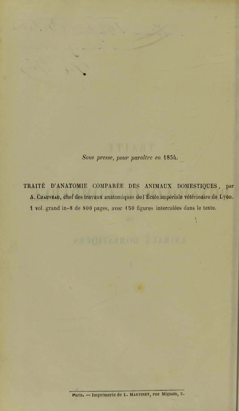 Sous presse, pour paraître en 1854. TRAITÉ D'ÀNÀTOMIE COMPARÉE DES ANIMAUX DOMESTIQUES, par A. Chacveau, chef des travaux anatomiques delÉcole impériale vétérinaire de Lyon. 1 vol. grand in-8 de 800 pages, avec 4 50 figures intercalées dans le texte. \