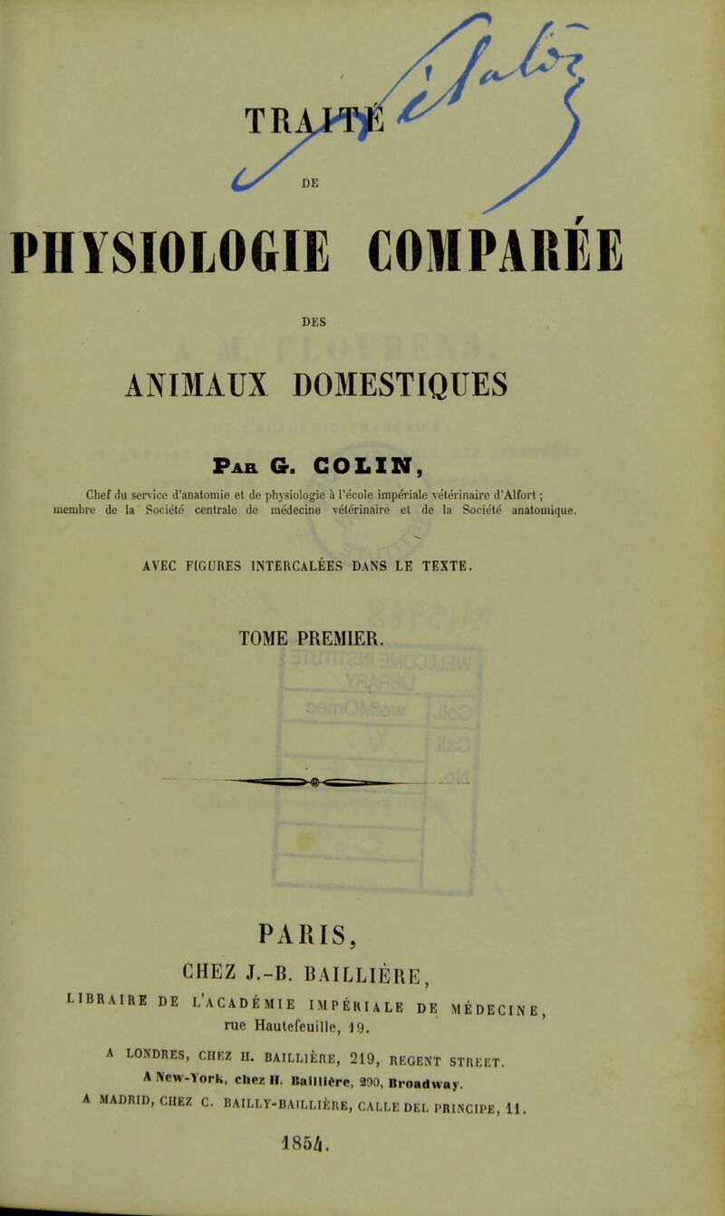 NIVSIOLOGIE COMPAREE DES ANIMAUX DOMESTIQUES Par G. COLIN, Chef du service d'anatomie et do physiologie à l'école impériale vétérinaire d'Alfort ; membre de la Société centrale de médecine vétérinaire et de la Société anatomique AVEC FIGURES INTERCALEES DANS LE TEXTE. TOME PREMIER. PARIS, CHEZ J.-B. BAILLIÈRE, AIRE DE L'ACADÉMIE IMPÉRIALE DE MÉDECIN rue Hautefeuille, 19. A LONDRES, CHEZ H. BAILLIÈRE, 219, REGENT STREET. A New-York, chez H. Ballllèrc, 290, Broadway. IADRID, CHEZ C. BAILLY-BAILLIÈRE, CALLE DEL PRINCIPE, 11. 185Zj.