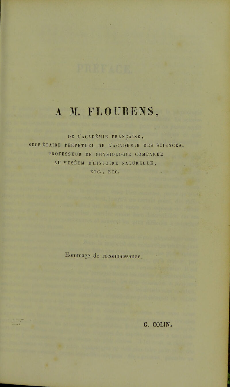 A M. FLOURENS, DE L'ACADÉMIE FRANÇAISE, SECRÉTAIRE PERPÉTUEL DE L'ACADÉMIE DES SCIENCES, PROFESSEUR DE PHYSIOLOGIE COMPARÉE AU MUSÉUM D'HISTOIRE NATURELLE, ETC., ETC. Hommage de reconnaissance. G. COLIN.