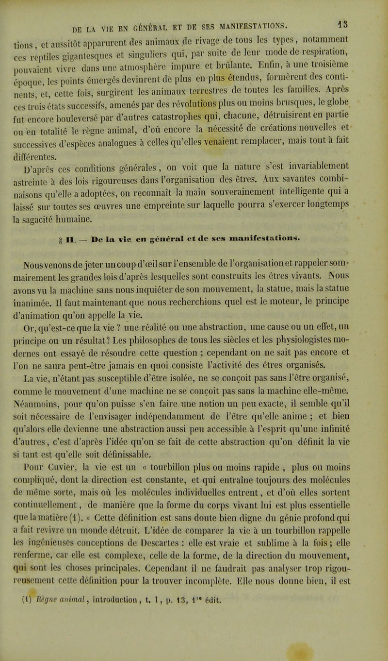 tions et aussitôt apparurent des animaux jle rivage de tous les types, notamment es reptiles gigantesques et singuliers qui, par suite de leur mode de respiration, pouvaient vivre dans une atmosphère impure et bridante. Enfin, à Une troisième époque, k s points émergés devinrent de plus en plus étendus, formèrent des conti- nents, et, cette fois, surgirent les animaux terrestres de toutes les familles. Après ces trois états successifs, amenés par des révolutions plus ou moins brusques, le globe fut encore bouleversé par d'autres catastrophes qui, chacune, détruisirent en partie ou en totalité le règne animal, d'où encore la nécessité de créations nouvelles et successives d'espèces analogues à celles qu'elles venaient remplacer, mais tout à fait différentes. D'après ces conditions générales, on voit que la nature s'est invariablement astreinte à des lois rigoureuses dans l'organisation des êtres. Aux savantes combi- naisons qu'elle a adoptées, on reconnaît la main souverainement intelligente qui a laissé sur toutes ses œuvres une empreinte sur laquelle pourra s'exercer longtemps la sagacité humaine. g il. — De la vie en général et de ses manifestations. Nous venons de jeter un coup d'œil sur l'ensemble de l'organisation et rappeler som- mairement les grandes lois d'après lesquelles sont construits les êtres vivants. Nous avons vu la machine sans nous inquiéter de son mouvement, la statue, mais la statue iuanimée. Il faut maintenant que nous recherchions quel est le moteur, le principe d'animation qu'on appelle la vie. Or, qu'est-ce que la vie ? une réalité ou une abstraction, une cause ou un effet, un principe ou un résultat? Les philosophes de tous les siècles et les physiologistes mo- dernes ont essayé de résoudre cette question ; cependant on ne sait pas encore et l'on ne saura peut-être jamais en quoi consiste l'activité des êtres organisés. La vie, n'étant pas susceptible d'être isolée, ne se conçoit pas sans l'être organisé, comme le mouvement d'une machine ne se conçoit pas sans la machine elle-même. Néanmoins, pour qu'on puisse s'en faire une notion un peu exacte, il semble qu'il soit nécessaire de l'envisager indépendamment de l'être qu'elle anime ; et bien qu'alors elle devienne une abstraction aussi peu accessible à l'esprit qu'une infinité d'autres, c'est d'après l'idée qu'on se fait de cette abstraction qu'on définit la vie si tant est qu'elle soit définissable. Pour Cuvier, la vie est un « tourbillon plus ou moins rapide , plus ou moins compliqué, dont la direction est constante, et qui entraîne toujours des molécules de même sorte, mais où les molécules individuelles entrent, et d'où elles sortent continuellement, de manière que la forme du corps vivant lui est plus essentielle que la matière (1). » Cette définition est sans doute bien digne du génie profond qui a fait revivre un monde détruit. L'idée de comparer la vie à un tourbillon rappelle les ingénieuses conceptions de Descartes : elle est vraie et sublime à la fois ; elle renferme, car elle est complexe, celle de la forme, de la direction du mouvement, qui sont les choses principales. Cependant il ne faudrait pas analyser trop rigou- reusement cette définition pour la trouver incomplète. Elle nous donne bien, il est