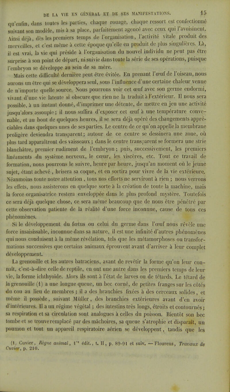 qu'enfui, clans toutes les parties, chaque rouage, chaque ressort est confectionné suivant son modèle, mis à sa place, parfaitement agencé avec ceux qui l'avoisinent. Ainsi déjà, dès les premiers temps de l'organisation, l'activité vitale produit des merveilles, et c'est même à cette époque qu'elle en produit de plus singulières. Là, il est vrai, la vie qui préside à l'organisation du nouvel individu ne peut pas être surprise à son point de départ, ni suivie dans toute la série de ses opérations, puisque l'embryon se développe au sein de sa mère. Mais celle difficulté dernière peut être évitée. En prenant l'œuf de l'oiseau, nous aurons un être qui se développera seul, sous l'influence d'une certaine chaleur venue de n'importe quelle source. Nous pourrons voir cet œuf avec son germe endormi, \i\;mt d'une vie latente si obscure que rien ne la traduit à l'extérieur. Il nous sera possible, à un instant donné, d'imprimer une détente, de mettre en jeu une activité jusqu'alors assoupie ; il nous suffira d'exposer cet œuf à une température conve- nable, et au bout de quelques heures, il se sera déjà opéré des changements appré- ciables dans quelques unes de ses parties. Le centre de ce qu'on appelle la membrane proligère deviendra transparent; autour de ce centre se dessinera une zone, où plus tard apparaîtront des vaisseaux ; clans le centre transparent se formera une strie blanchâtre, premier rudiment de l'embryon ; puis, successivement, les premiers linéaments du système nerveux, le cœur, les viscères, etc. Tout ce travail de formation, nous pourrons le suivre, heure par heure, jusqu'au moment où le jeune sujet, étant achevé , brisera sa coque, et en sortira pour vivre de la vie extérieure. Néanmoins toute notre attention , tous nos efforts ne serviront à rien ; nous verrons les effets, nous assisterons en quelque sorte à la création de toute la machine, mais la force organisatrice restera enveloppée dans le plus profond mystère. Toutefois ce sera déjà quelque chose, ce sera môme beaucoup que de nous être pénétré par cette observation patiente de la réalité d'une force inconnue, cause de tous ces phénomènes. Si le développement du fœtus ou celui du germe dans l'œuf nous révèle une force insaisissable, inconnue clans sa nature, il est une infinité d'autres phénomènes qui nous conduisent à la même révélation, tels que les métamorphoses ou transfor- mations successives que certains animaux éprouvent avant d'arriver à leur complet développement. La grenouille et les autres batraciens, avant de revêtir la forme qu'on leur con- naît, c'est-à-dire celle de reptile, en ont une autre dans les premiers temps de leur vie, la forme ichlhyoïde. Alors ils sont à l'état de larves ou de têtards. Le têtard de la grenouille (1) a une longue queue, un bec corné, de petites franges sur les côtés du cou au lieu de membres ; il a des branchies fixées à des cerceaux solides, et même il possède, suivant Millier, des branchies extérieures avant d'en avoir ^intérieure». 11 a un régime végétal ; des intestins très longs, étroits et contournés ; sa respiration et sa circulation sont analogues à celles du poisson. Bientôt son bec tombe et se trouve remplacé par des mâchoires, sa queue s'atrophie et disparaît, un poumon et tout un appareil respiratoire aérien se développent, tandis que les (1, Cuvier, Règne animal, lre edit., t. II, p. 89-91 et suiv. —Flourens, Travaux do Cuvier, p. 210.