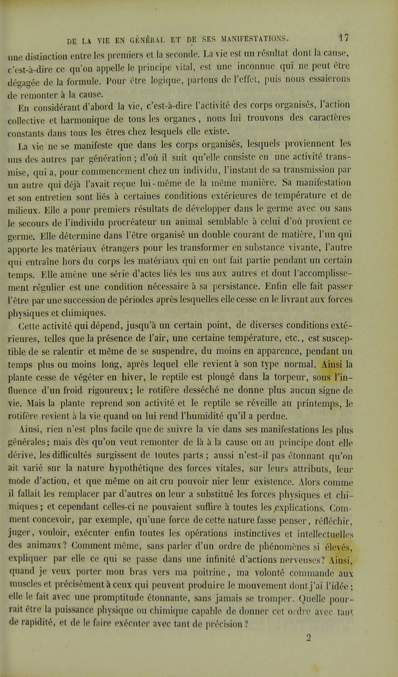 une distinction entre les premiers ci la seconde. La vie est un résultat doni; la cause, c'est-à-dire ce qu'on appelle le principe vital, est une inconnue qui De peut être dégagée de la formule. Pour être logique, partons de l'effet, puis nous essaierons de remonter à la cause. En considérant d'abord la vie, c'est-à-dire l'activité des corps organisés, l'action collective et harmonique de tous les organes, nous lui trouvons des caractères constants dans tous les êtres chez lesquels elle existe. La vie ne se manifeste que dans les corps organisés, lesquels proviennent les uns des autres par génération ; d'où il suit qu'elle consiste en une activité trans- mise, qui a, pour commencement chez un individu, l'instant de sa transmission par un autre qui déjà l'avait reçue lui-même de la même manière. Sa manifestation et son entretien sont liés à certaines conditions extérieures de température et de milieux. Elle a pour premiers résultats de développer dans le germe avec ou sans le secours de l'iudividu procréateur un animal semblable à celui d'où provient ce germe. Elle détermine dans l'être organisé un double courant de matière, l'un qui apporte les matériaux étrangers pour les transformer en substance vivante, l'autre qui entraîne hors du corps les matériaux qui en ont fait partie pendant un certain temps. Elle amène une série d'actes liés les uns aux autres et dont l'accomplisse- ment régulier est une condition nécessaire à sa persistance. Enfin elle fait passer l'être par une succession de périodes après lesquelles elle cesse en le livrant aux forces physiques et chimiques. Cette activité qui dépend, jusqu'à un certain point, de diverses conditions exté- rieures, telles que la présence de l'air, une certaine température, etc., est suscep- tible de se ralentir et même de se suspendre, du moins en apparence, pendant un temps plus ou moins long, après lequel elle revient à son type normal. Ainsi la plante cesse de végéter en hiver, le reptile est plongé dans la torpeur, sous l'in- fluence d'un froid rigoureux ; le rotifère desséché ne donne plus aucun signe de vie. Mais la plante reprend son activité et le reptile se réveille au printemps, le rotifère revient à la vie quand on lui rend l'humidité qu'il a perdue. linsi, rien n'est plus facile que de suivre la vie dans ses manifestations les plus générales; mais dès qu'on veut remonter de là à la cause ou au principe dont elle dérive, les difficultés surgissent de toutes parts; aussi n'est-il pas étonnant qu'on ail varié sur la nature hypothétique, des forces vitales, sur leurs attributs, leur mode d'action, et que même on ait cru pouvoir nier leur existence. Alors comme il fallait les remplacer par d'autres on leur a substitué les forces physiques et chi- miques; et cependant celles-ci ne pouvaient suffire à toutes les explications. Com- ment concevoir, par exemple, qu'une force de cette nature fasse penser, réfléchir, [juger, vouloir, exécuter enfin toutes les opérations instinctives et intellectuelles des animaux? Comment même, sans parler d'un ordre de phénomènes si élevés, expliquer par elle ce qui se passe dans une infinité d'actions nerveuses? Ainsi, qtiând je veux porter mon bras vers ma poitrine, ma volonté commande aux muscles et précisément à ceux qui peuvent produire le mouvement dont j'ai l'idée; elle le fait avec une promptitude étonnante, sans jamais se tromper. (Miellé pour- rait être la puissance physique ou chimique capable de donner cet Ordre avec tant de rapidité, et de le faire exécuter avec tant de précision? o