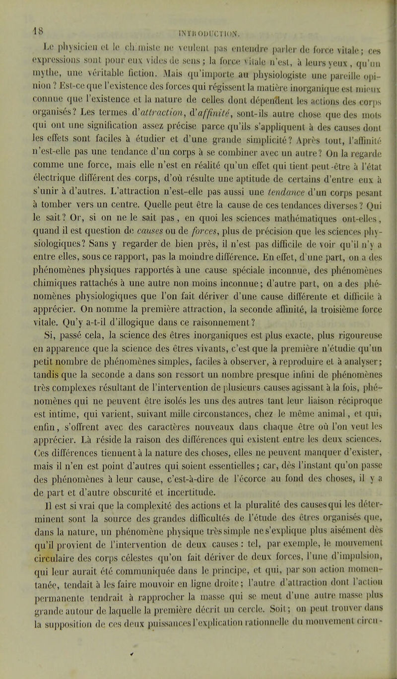 Le physicien et le ehmislc ne veulent pas entendre parler de force vitale; ces expressions sont pour eux \ ides de sens; la force viia|e n'est, à leurs yeux , qu'un mythe, une véritable fiction. Mais qu'importe au physiologiste une pareille opi- nion ? Est-ce que l'existence des forces qui régissent la matière inorganique est mieux connue que l'existence et la nature de celles dont dépendent les actions des corps organisés? Les termes d'attraction, d'affinité, sont-ils autre chose que des mots qui ont une signification assez précise parce qu'ils s'appliquent à des causes dont les effets sont faciles à étudier et d'une grande simplicité? Après tout, l'affinité n'est-elle pas une tendance d'un corps à se combiner avec un autre? On la regarde comme une force, mais elle n'est en réalité qu'un effet qui lient peut-être à l'état électrique différent des corps, d'où résulte une aptitude de certains d'entre eux à s'unir à d'autres. L'attraction n'est-elle pas aussi une tendance d'un corps pesant à tomber vers un centre. Quelle peut être la cause de ces tendances diverses ? Qui le sait? Or, si on ne le sait pas, en quoi les sciences mathématiques ont-elles, quand il est question de causes ou de forces, plus de précision que les sciences phy- siologiques? Sans y regarder de bien près, il n'est pas difficile de voir qu'il n'\ a entre elles, sous ce rapport, pas la moindre différence. En effet, d'une part, on a des phénomènes physiques rapportés à une cause spéciale inconnue, des phénomènes chimiques rattachés à une autre non moins inconnue; d'autre part, ou a des phé- nomènes physiologiques que l'on fait dériver d'une cause différente et difficile ii apprécier. On nomme la première attraction, la seconde affinité, la troisième force vitale. Qu'y a-t-il d'illogique dans ce raisonnement ? Si, passé cela, la science des êtres inorganiques est plus exacte, plus rigoureuse en apparence que la science des êtres vivants, c'est que la première n'étudie qu'un petit nombre de phénomènes simples, faciles à observer, à reproduire et à analyseri tandis que la seconde a dans son ressort un nombre presque infini de phénomènes très complexes résultant de l'intervention de plusieurs causes agissant à la fois, phé- nomènes qui ne peuvent être isolés les uns des autres tant leur liaison réciproque est intime, qui varient, suivant mille circonstances, chez le même animal, et qui, enfin, s'offrent avec des caractères nouveaux dans chaque être où l'on veut les apprécier. Là réside la raison des différences qui existent entre les deux sciences. Ces différences tiennent à la nature des choses, elles ne peuvent manquer d'exister, mais il n'en est point d'autres qui soient essentielles; car, dès l'instant qu'on passe des phénomènes à leur cause, c'est-à-dire de l'écorce au fond des choses, il y g de part et d'autre obscurité et incertitude. Il est si vrai que la complexité des actions et la pluralité des causes qui les déter- minent sont la source des grandes difficultés de l'étude des êtres organisés que, dans la nature, un phénomène physique très simple ne s'explique plus aisément dès qu'il provient de l'intervention de deux causes: tel, par exemple, le mouvement circulaire des corps célestes qu'on fait dériver de deux forces, l'une d'impulsion, qui leur aurait été communiquée dans le principe, et qui, par son action momen- tanée, tendait à les faire mouvoir en ligne droite; l'autre d'attraction dont l'action permanente fendrait à rapprocher la masse qui se meut d'une autre masse plus grande autour de laquelle la première décrit un cercle. Soit; on peut trouver dans la supposition de ces deux puissances l'explication rationnelle du momcmenl cii cn-