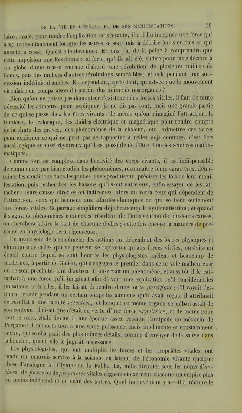 laire ; mais, pour rendre l'explicalion .satisfaisante, il a fallu imaginer une force qui a agi momentanément lorsque les astres se sont mis à décrire leurs orbites et qui aussitôt a cessé. Qu'est-elle devenue? Et puis j'ai de la peine à comprendre que cette impulsion une fois donnée, si forte qu'elle ait élé, suffise pour faire décrire à un globe d'une masse énorme d'abord une révolution de plusieurs milliers de lieues, puis des milliers d'autres révolutions semblables, et cela pendant une suc- eession indéfinie d'années. El, cependant, après tout, qu'est-ce que le mouvement circulaire en comparaison du jeu du plus infime de nos organes ? Bien qu'on ne puisse pas démontrer l'existence des forces vitales, il faut de toute nécessité les admettre pour expliquer, je ne dis pas tout, mais une grande partie de ce qui se passe chez les êtres vivants; de même qu'on a imaginé l'attraction, la lumière, le calorique, les fluides électrique et magnétique pour rendre compte de la chute des graves, des phénomènes de la chaleur, etc. Admettre ces forces pour expliquer ce qui ne peut pas se rapporter à celles déjà connues, c'est être aussi logique et aussi rigoureux qu'il est possible de l'être dans les sciences mathé- matiques. Gomme tout est complexe dans l'activité des corps vivants, il est indispensable de commencer par bien étudier les phénomènes, reconnaître leurs caractères, déter- miner les conditions dans lesquelles ils se produisent, préciser les lois de leur mani- festation, puis rechercher les liaisons qu'ils ont entre eux, enfin essayer de les rat- tacher à leurs causes directes ou indirectes. Alors on verra ceux qui dépendent de l'attraction, ceux qui tiennent aux affinités chimiques ou qui se lient seulement aux forces vitales. Ce partage simplifiera déjà beaucoup la systématisation; et quand il s'agira de phénomènes complexes résultant de l'intervention de plusieurs causes, on cherchera à faire la part de chacune d'elles ; cette fois encore la manière de pro- céder en physiologie sera rigoureuse. En ayant soin de bien démêler les actions qui dépendent des forces physiques et chimiques de celles qui ne peuvent se rapporter qu'aux forces vitales, on évite un écueil contre lequel se sont heurtés les physiologistes anciens et beaucoup de modernes, à partir de Galien, qui s'engagea le premier dans cette voie malheureuse où se sont précipités tant d'autres. Il observait un phénomène, et aussitôt il le rat- tachait à une force qu'il imaginait afin d'avoir une explication : s'il considérait les pulsations artérielles, il les faisait dépendre d'une force pulsifique; s'il voyait l'es- tomac retenir pendant un certain temps les aliments qu'il avait reçus, il attribuait ce résultat à une faculté rétentive, et lorsque ce même organe se débarrassait de son contenu, il disait que c'était en vertu d'une force expultrîce, et de même pour tout le reste. Stahl devint à une époque assez récente l'antipode du médecin de Pergame: il rapporta tout à une seule puissance, mais intelligente et constamment . active, qui se chargeait des plus minces détails, comme d'envoyer de la salive dans la bouche, quand elle le jugeait nécessaire. Les physiologistes, qui ont multiplié les forces et les propriétés vitales, ont rendu un mauvais service à la science en faisant de l'économie vivante quelque chose d'analogue à l'Olympe de la Fable. Là, mille divinités sous les noms dV- çhées, de forces ou ^propriétés vitales régnent et exercent chacune un empire plus ou moins indépendant de celui des autres. Quel inconvénient y a-t-il à réduire le