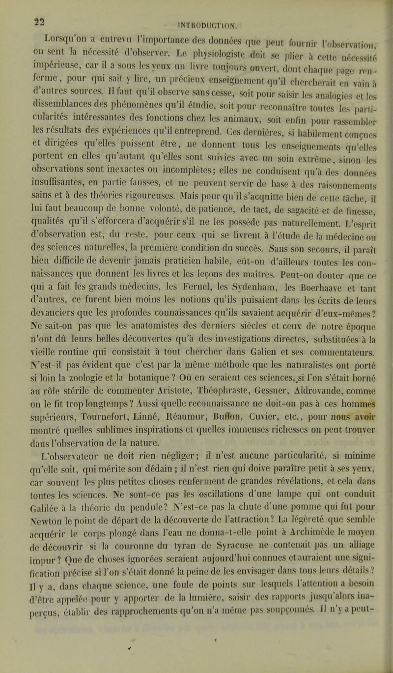 Lorsqu'on a entrev u l'importance des données que peut fournir l'observai in., on sent la nécessité d'observer. Le physiologiste doit se plier à cette nécessité impérieuse, car il a sous les yeux un livre toujours ouvert, dont chaque page ren- ferme , pour qui sait y lire, un précieux enseignement qu'il chercherait en vain à d'autres sources. 11 faut qu'il observe sans cesse, soit pour saisir les analogies et les dissemblances des phénomènes qu'il étudie, soit pour reconnaître toutes les parti- cularités intéressantes des fonctions chez les animaux, soit enfin pour rassembler les résultats des expériences qu'il entreprend. Ces dernières, si habilement conçues et dirigées qu'elles puissent être, ne donnent tous les enseignements qu'elles portent en elles qu'autant qu'elles sont suivies avec un soin extrême-, sinon les observations sont inexactes ou incomplètes; elles ne conduisent qu'à des données insuffisantes, en partie fausses, et ne peuvent servir de base à des raisonnements sains et à des théories rigoureuses. Mais pour qu'il s'acquille bien de cette lâche, il lui faut beaucoup de bonne volonté, de patience, de tact, de sagacité et de finesse, qualités qu'il s'efforcera d'acquérir s'il ne les possède pas naturellement. L'esprit d'observation est, du reste, pour ceux qui se livrent à l'étude de la médecine ou des sciences naturelles, la première condition du succès. Sans son secours, il paraît bien difficile de devenir jamais praticien habile, eût-on d'ailleurs toutes les con- naissances que donnent les livres et les leçons des maîtres. Peut-on douter que ce qui a fait les grands médecins, les Fernel, les Sydenham, les Boerhaave et tant d'autres, ce furent bien moins les notions qu'ils puisaient dans les écrits de leurs devanciers que les profondes connaissances qu'ils savaient acquérir d'eux-mêmes? Ne sait-on pas que les anatomistes des derniers siècles et ceux de notre époque n'ont dû leurs belles découvertes qu'à des investigations directes, substituées à la vieille routine qui consistait à tout chercher dans Galien et ses commentateurs. N'est-il pas évident que c'est par la même méthode que les naturalistes ont porté si loin la zoologie et la botanique ? Où en seraient ces sciences,jsi l'on s'était borné au rôle stérile de commenter Aristote, Théophraste, Gessner, Aldrovandc, comme on le fit trop longtemps ? Aussi quelle reconnaissance ne doit-on pas à ces hommes supérieurs, Tourneforl, Linné, Réaumur, Buffon, Cuvier, etc., pour nous avoir montré quelles sublimes inspirations et quelles immenses richesses on peut trouver dans l'observation de la nature. L'observateur ne doit rien négliger; il n'est aucune particularité, si minime qu'elle soit, qui mérite son dédain ; il n'est rien qui doive paraître petit à ses yeux, car souvent les plus petites choses renferment de grandes révélations, et cela dans toutes les sciences. Ne sont-ce pas les oscillations d'une lampe qui ont conduit Galilée à la théorie du pendule? N'est-ce pas la chute d'une pomme qui fut pour Newton le point de départ de la découverte de l'attraction? La légèreté que semble acquérir le Corps plongé dans l'eau ne donna-t-ollc point à Archimède le moyen de découvrir si la couronne du tyran de Syracuse ne contenait pas un alliage impur? Que de choses ignorées seraient aujourd'hui connues etauraien! une signi- fication précise si l'on s'était donné la peine de les envisager dans tous leurs détails ? Il v a, dans chaque science, une foule de points sur lesquels l'attention a besoin d'être appelée pour y apporter de la lumière, saisir des rapports jusqu'alors ina- perçus, établir des rapprochements qu'on n'a même pas soupçonnés. II n'y a peut- >