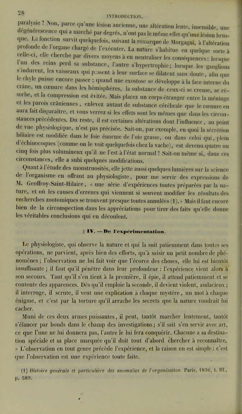 INTRODUCTION. paralysie ? Non, parce qu'une lésion ancienne, une altération lente, insensible une dégénérescence qui a marché par degrés, n'ont pas le même effet qu'une lésion brus- que La fonction survit quelquefois, suivant la remarque de Morgagni, à l'altération profonde de 1 organe chargé de l'exécuter. La nature s'habitue en quelque sorte à celle-c,, elle cherche par divers moyens à en neutraliser les conséquences: lorsque l un des rems perd sa substance, l'autre s'hyperirophie; lorsque les ganglions s indurent, les vaisseaux qui passent à leur surface se dilatent sans doute, afin que Ifi chyle puisse encore passer ; quand une exostose se développe à la face interne du crâne, un cœnure dans les hémisphères, la substance-de ceux-ci se creuse, se ré- sorbe, et la compression est évitée. Mais placez un corps étranger entre la méninge et les parois crâniennes, enlevez autant de substance cérébrale que le cœnure eu aura fait disparaître, et vous verrez si les effets sont les mêmes que dans les circon- stances précédentes. Du reste, il est certaines altérations dont l'influence, au point de vue physiologique, n'est pas précisée. Sait-on, par exemple, en quoi la sécrétion biliaire est modifiée dans le foie énorme de l'oie grasse, ou dans celui qui, plein d'échinocoques (comme on le voit quelquefois chez la vache), est devenu quatre ou cinq fois plus volumineux qu'il ne l'est à l'état normal? Sait-on même si, dans ces circonstances, elle a subi quelques modifications. Quant à l'étude des monstruosités, elle jette aussi quelques lumières sur la science de l'organisme en offrant au physiologiste, pour me servir des expressions de M, Geoffroy-Saint-Hilaire, «une série d'expériences toutes préparées par la na- ture, et où les causes d'erreurs qui viennent si souvent modifier les résultats des recherches zoolomiques se trouvent presque toutes annulées (1). » Mais il faut encore bien de la circonspection dans les appréciations pour tirer des faits qu'elle donne les véritables conclusions qui en découlent. 3 IV. — De l'expérimentation. Le physiologiste, qui observe la nature et qui la suit patiemment dans toutes ses opérations, ne parvient, après bien des efforts, qu'à saisir un petit nombre de phé- nomènes ; l'observation ne lui fait voir que l'écorce des choses, elle lui est bientôt insuffisante ; il faut qu'il pénètre dans leur profondeur : l'expérience vient alors à son secours. Tant qu'il s'en tient à la première, il épie, il attend patiemment et se contente des apparences. Dès qu'il emploie la seconde, il devient violent, audacieux ; il interroge, il scrute, il veut une explication à chaque mystère , un mot à chaque énigme, et c'est par la torture qu'il arrache les secrets que la nature voudrait lui cacher. Muni de ces deux armes puissantes, il peut, tantôt marcher lentement, tantôt s'élancer par bonds dans le champ des investigations; s'il sait s'en servir avec art, ce que l'une ne lui donnera pas, l'autre le lui fera conquérir. Chacune a sa destina- tion spéciale et sa place marquée qu'il doit tout d'abord chercher à reconnaître, « L'observation en tout genre précède l'expérience, et la raison en est simple : c'est (pie l'observation est une expérience toute faite. (1) Histoire générale et particulière des anomalies de l'organisation. Paris, 1836, t. lit, p. 580.