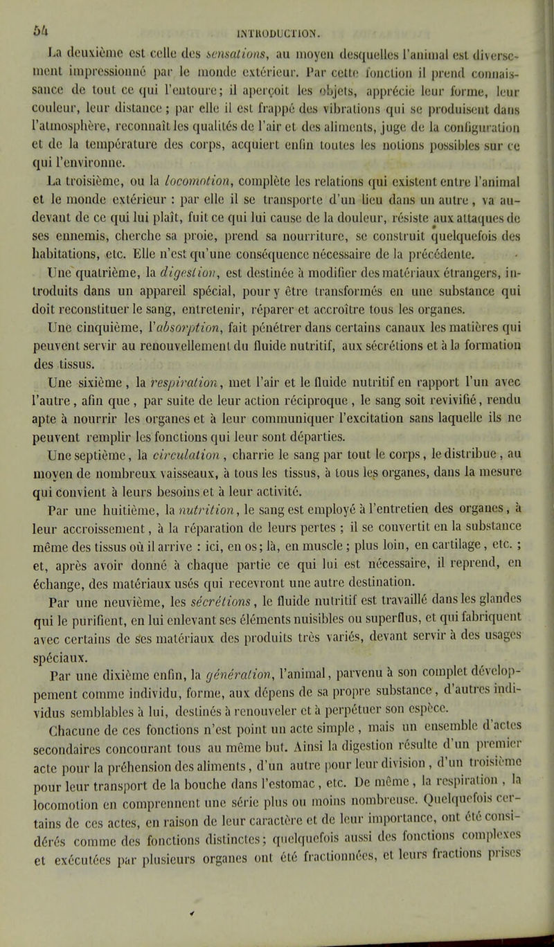 La deuxième est celle des sensations, au moyeu desquelles l'animal est diverse- ment impressionné par le monde extérieur. Par cette fonction il prend connais- sance de tout ce qui l'entoure; il aperçoit les objets, apprécie leur forme, leur couleur, leur distance ; par elle il est frappé des vibrations qui se produisent dans l'atmosphère, reconnaît les qualités de l'air et des aliments, juge de la configuration et de la température des corps, acquiert enfin toutes les notions possibles sur ce qui l'environne. La troisième, ou la locomotion, complète les relations qui existent entre l'animal et le inonde extérieur : par elle il se transporte d'un lieu dans un autre , va au- devant de ce qui lui plaît, fuit ce qui lui cause de la douleur, résiste aux attaques de ses ennemis, cherche sa proie, prend sa nourriture, se construit quelquefois des habitations, etc. Elle n'est qu'une conséquence nécessaire de la précédente. Une quatrième, la digestion, est destinée à modifier des matériaux étrangers, in- troduits dans un appareil spécial, pour y être transformés en une substance qui doit reconstituer le sang, entretenir, réparer et accroître tous les organes. Une cinquième, ['absorption, fait pénétrer dans certains canaux les matières qui peuvent servir au renouvellement du fluide nutritif, aux sécrétions et à la formation des tissus. Une sixième , la respiration, met l'air et le fluide nutritif en rapport l'un avec l'autre, afin que , par suite de leur action réciproque , le sang soit revivifié, rendu apte à nourrir les organes et à leur communiquer l'excitation sans laquelle ils ne peuvent remplir les fonctions qui leur sont départies. Une septième, la circulation , charrie le sang par tout le corps, le distribue, au moyen de nombreux vaisseaux, à tous les tissus, à tous les organes, dans la mesure qui convient à leurs besoins et à leur activité. Par une huitième, la nutrition, le sang est employé à l'entretien des organes, à leur accroissement, à la réparation de leurs pertes ; il se couvertit en la substance même des tissus où il arrive : ici, en os; là, en muscle ; plus loin, en cartilage, etc. ; et, après avoir donné à chaque partie ce qui lui est nécessaire, il reprend, en échange, des matériaux usés qui recevront une autre destination. Par une neuvième, les sécrétions, le fluide nutritif est travaillé dans les glandes qui le purifient, en lui enlevant ses éléments nuisibles ou superflus, et qui fabriquent avec certains de ses matériaux des produits très variés, devant servir à des usages spéciaux. Par une dixième enfin, la génération, l'animal, parvenu à son complet dévelop- pement comme individu, forme, aux dépens de sa propre substance, d'autres indi- vidus semblables à lui, destinés à renouveler et à perpétuer son espèce. Chacune de ces fonctions n'est point un acte simple , mais un ensemble d'actes secondaires concourant tous au même but. Ainsi la digestion résulte d'un premier acte pour la préhension des aliments, d'un autre pour leur division , d'un troisième pour leur transport de la bouche dans l'estomac, etc. De môme, la respiration , la locomotion en comprennent une série plus ou inoins nombreuse. Quelquefois cer- tains de ces actes, en raison de leur caractère et de leur importance, ont été consi- dérés comme des fonctions distinctes; quelquefois aussi des fonctions complexes et exécutées par plusieurs organes ont été fractionnées, et leurs fractions prises