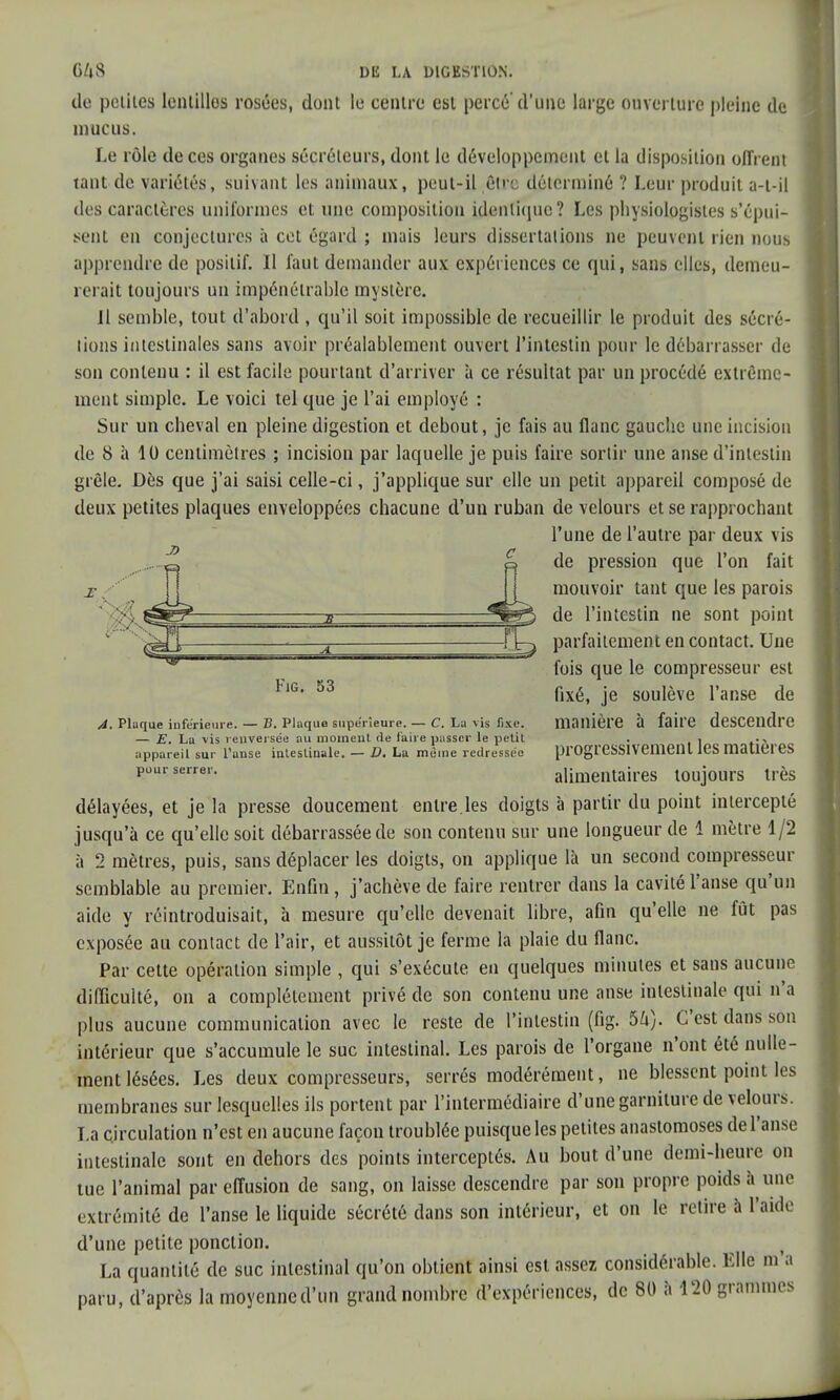 - n de petites lentillos rosées, dont le centre est percé d'une large ouverture pleine de mucus. Le rôle de ces organes sécréteurs, dont le développement et la disposition offrent tant de variétés, suivant les animaux, peut-il être déterminé ? Leur produit a-t-il des caractères uniformes et une composition identique? Les physiologistes s'épui- sent en conjectures à cet égard ; mais leurs dissertations ne peuvent rien nous apprendre de positif. 11 faut demander aux expériences ce qui, sans elles, demeu- rerait toujours un impénétrable mystère. Jl semble, tout d'abord , qu'il soit impossible de recueillir le produit des sécré- tions intestinales sans avoir préalablement ouvert l'intestin pour le débarrasser de son contenu : il est facile pourtant d'arriver à ce résultat par un procédé extrême- ment simple. Le voici tel que je l'ai employé : Sur un cheval en pleine digestion et debout, je fais au flanc gauche une incision de 8 à 10 centimètres ; incision par laquelle je puis faire sortir une anse d'intestin grêle. Dès que j'ai saisi celle-ci, j'applique sur elle un petit appareil composé de deux petites plaques enveloppées chacune d'un ruban de velours et se rapprochant l'une de l'autre par deux vis de pression que l'on fait mouvoir tant que les parois de l'intestin ne sont point parfaitement en contact. Une fois que le compresseur est fixé, je soulève l'anse de A. Plaque inférieure. — B. Plaque supérieure. — C. La vis fixe. manière à faire descendre — E. La vis renversée au moment de faire passer le petit , 1 , appareil sur l'anse intestinale. - D. La même redressée progressivement les matières pour serrer. alimentaires toujours très délayées, et je la presse doucement entre.les doigts à partir du point intercepté jusqu'à ce qu'elle soit débarrassée de son contenu sur une longueur de 1 mètre 1/2 à 2 mètres, puis, sans déplacer les doigts, on applique là un second compresseur semblable au premier. Enfin, j'achève de faire rentrer dans la cavité l'anse qu'un aide y réintroduisait, à mesure qu'elle devenait libre, afin qu'elle ne fût pas exposée au contact de l'air, et aussitôt je ferme la plaie du flanc. Par cette opération simple , qui s'exécute en quelques minutes et sans aucune difficulté, on a complètement privé de son contenu une anse intestinale qui n'a plus aucune communication avec le reste de l'intestin (fig. 5U). C'est dans son intérieur que s'accumule le suc intestinal. Les parois de l'organe n'ont été nulle- ment lésées. Les deux compresseurs, serrés modérément, ne blessent point les membranes sur lesquelles ils portent par l'intermédiaire d'une garniture de velours. La circulation n'est en aucune façon troublée puisque les petites anastomoses de l'anse intestinale sont en dehors des points interceptés. Au bout d'une demi-heure on tue l'animal par effusion de sang, on laisse descendre par son propre poids à une extrémité de l'anse le liquide sécrété dans son intérieur, et on le retire à l'aide d'une petite ponction. La quantité de suc intestinal qu'on obtient ainsi est assez considérable. Elle m'a paru, d'après la moyenne d'un grand nombre d'expériences, de 80 à 120 grammes