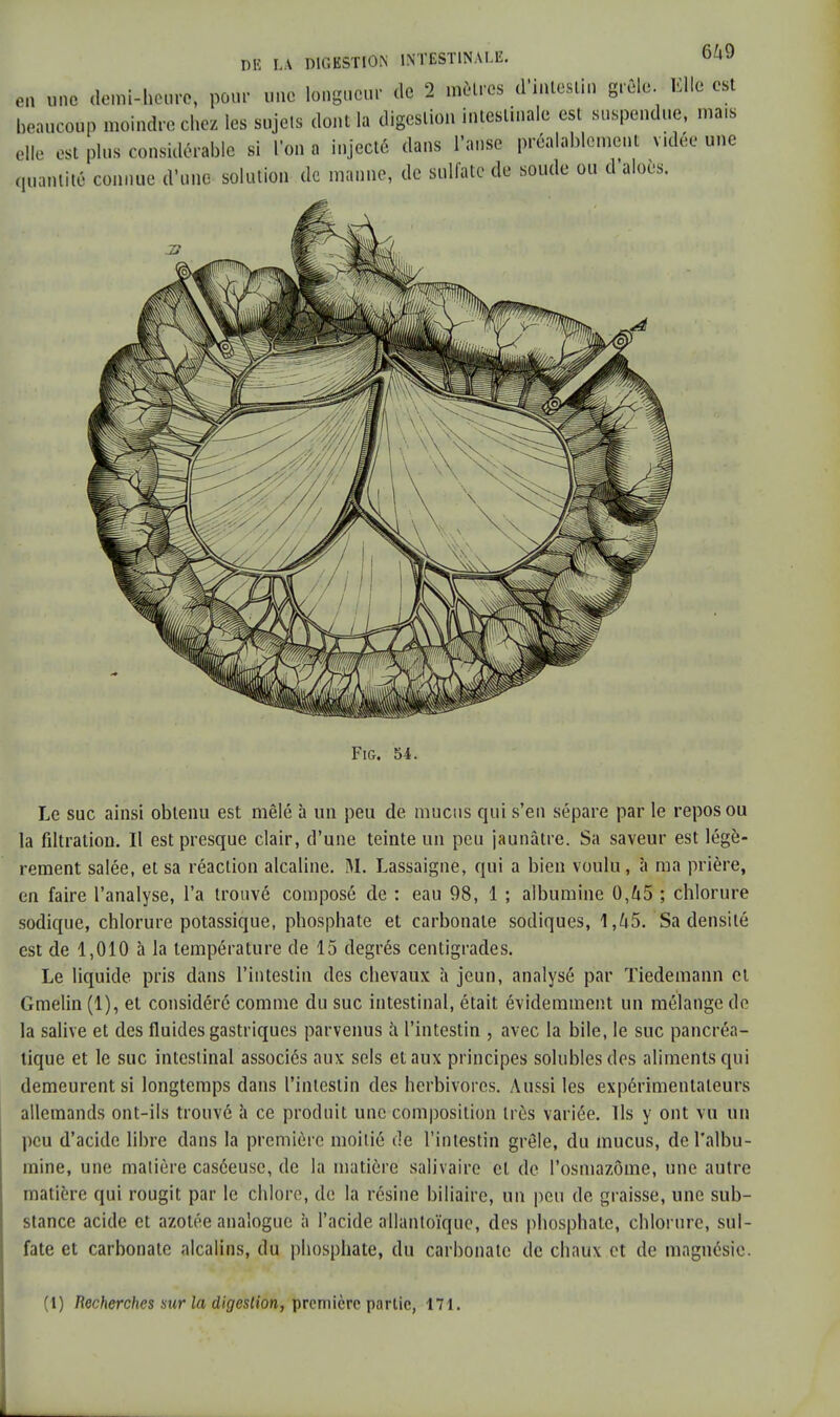 Le suc ainsi obtenu est mêlé à un peu de mucus qui s'en sépare par le repos ou la filtralion. Il est presque clair, d'une teinte un peu jaunâtre. Sa saveur est légè- rement salée, et sa réaction alcaline. M. Lassaigne, qui a bien voulu, à ma prière, en faire l'analyse, l'a trouvé composé de : eau 98, 1 ; albumine 0,ù5 ; chlorure sodique, chlorure potassique, phosphate et carbonate sodiques, 1,45. Sa densité est de 1,010 à la température de 15 degrés centigrades. Le liquide pris dans l'intestin des chevaux h jeun, analysé par Tiedemann et Gmelin (1), et considéré comme du suc intestinal, était évidemment un mélange de la salive et des fluides gastriques parvenus à l'intestin , avec la bile, le suc pancréa- tique et le suc intestinal associés aux sels et aux principes solublesdes aliments qui demeurent si longtemps dans l'intestin des herbivores. Aussi les expérimentateurs allemands ont-ils trouvé à ce produit une composition très variée. Ils y ont vu un peu d'acide libre dans la première moitié de l'intestin grêle, du mucus, de l'albu- mine, une matière caséeuse, de la matière salivaire cl de l'osmazôme, une autre matière qui rougit par le chlore, de la résine biliaire, un peu de graisse, une sub- stance acide et azotée analogue à l'acide allantoïque, des phosphate, chlorure, sul- fate et carbonate alcalins, du phosphate, du carbonate de chaux et de magnésie. (1) Recherches sur la digestion, première partie, 171.
