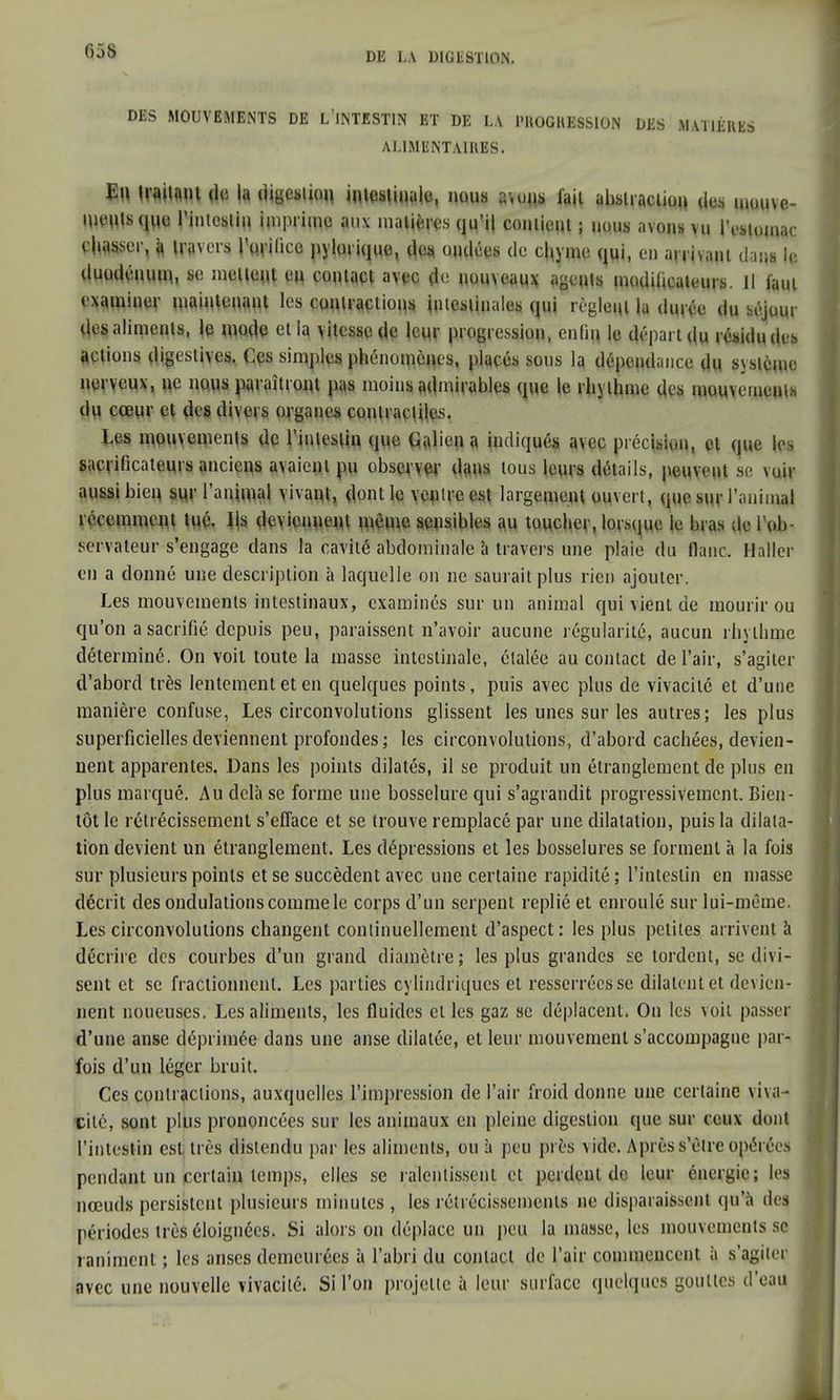 638 DES MOUVEMENTS DE L INTESTIN ET DE LA PROGRESSION DES MATIÈRES ALIMENTAIRES. Eu traitant de la digestion iMWHJtto, »wus «vuns fait abstraction des mouve- ments que l'intestin imprime aux matines qu'il contient ; nous avons vu lYstomar cesser, à travers l'wifice pjjQlïcjue, des ondées de chyme qui, eu arrivant dam le duodénum, se mettent eu contact avec de nouveaux agents modificateurs, il faut examiner maintenant les contractions intestinales qui règlent la durée du séjour des aliments, te mo.de et la vitesse de leur progression, enûfl le départ du résidu des actions digestives. Ces simples phénomènes, placés sous la dépendance dn système nerveux, ne nous paraîtront pas moins admirables (pie le rhylhme des mouvements du cœur et des divers organes contractiles. Les mouvements de l'intestin que Galien a indiqués avec précision, et que tes sacrificateurs anciens avaient pu observer dans tous leurs détails, peuvent se voir aussi bien sur l'animal vivant, dont le ventre est largement ouvert, que sur l'animal récemment tué. Ils deviennent même sensibles au toucher, lorsque le bras de 1 ob- servateur s'engage dans la cavité abdominale à travers une plaie du flanc. Haller en a donné une description à laquelle on ne saurait plus rien ajouter. Les mouvements intestinaux, examinés sur un animal qui vient de mourir ou qu'on a sacrifié depuis peu, paraissent n'avoir aucune régularité, aucun rhylhme déterminé. On voit toute la masse intestinale, étalée au contact de l'air, s'agiter d'abord très lentement et en quelques points, puis avec plus de vivacité et d'une manière confuse, Les circonvolutions glissent les unes sur les autres; les plus superficielles deviennent profondes; les circonvolutions, d'abord cachées, devien- nent apparentes. Dans les points dilatés, il se produit un étranglement de plus en plus marqué. Au delà se forme une bosselure qui s'agrandit progressivement. Bien- tôt le rétrécissement s'efface et se trouve remplacé par une dilatation, puis la dilata- tion devient un étranglement. Les dépressions et les bosselures se forment à la fois sur plusieurs points et se succèdent avec une certaine rapidité ; l'intestin en masse décrit des ondulations comme le corps d'un serpent replié et enroulé sur lui-même. Les circonvolutions changent continuellement d'aspect: les plus petites arrivent à décrire des courbes d'un grand diamètre; les plus grandes se tordent, se divi- sent et se fractionnent. Les parties cylindriques et resserrées se dilatent et devien- nent noueuses. Les aliments, les fluides elles gaz se déplacent. On les voit passer d'une anse déprimée dans une anse dilatée, et leur mouvement s'accompagne par- fois d'un léger bruit. Ces contractions, auxquelles l'impression de l'air froid donne une certaine viva- cité, sont plus prononcées sur les animaux en pleine digestion que sur ceux dont l'intestin est très distendu par les aliments, ou à peu près vide. Après s'être opérées pendant un certain temps, elles se ralentissent et perdent de leur énergie; les nœuds persistent plusieurs minutes , les rétrécissements ne disparaissent qu'à des périodes très éloignées. Si alors on déplace un peu la masse, les mouvements se raniment ; les anses demeurées à l'abri du contact de l'air commencent à s'agiter avec une nouvelle vivacité. Si l'on projette à leur surface quelques gouttes d'eau