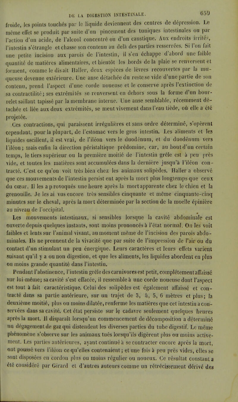 froide, les points touchés par le liquide deviennent des centres de dépression. Le mêmfl effel se produit par suite d'un pincement des tuniques intestinales ou par l'action d'un acide, de l'alcool concentre ou d'un caustique. Aux endroits irrités, l'intestin s'étrangle et chasse son contenu au delà des parties resserrées. Si l'on fait une petite incision aux parois de l'intestin, il s'en échappe d'abord une faible quantité de matières alimentaires, et bientôt les bords delà plaie se renversent et forment, comme le disait Hallcr, deux espèces de lèvres recouvertes par la mu- queuse devenue extérieure; Une anse détachée du reste se vide d'une partie de son contenu, prend l'aspect d'une corde noueuse et le conserve après l'extinction de sa contractililé ; ses extrémités se renversent en dehors sous la forme d'un bour- relet saillant tapissé par la membrane interne. Une anse semblable, récemment dé- tachée cl liée aux deux extrémités, se meut vivement dans l'eau tiède, où elle a été projetée. Ces contractions, qui paraissent irrégulières et sans ordre déterminé, s'opèrent cependant, pour la plupart, de l'estomac vers le gros intestin. Les aliments cl les liquides oscillent, il est vrai, de l'iléon vers le duodénum, el du duodénum vers l'iléon ; mais enfin la direction péristallique prédomine, car, au bout d'un certain temps, le tiers supérieur ou la première moitié de l'intestin grêle est à peu [très vide, et toutes les matières sont accumulées dans la dernière jusqu'à l'iléon con- tracté. C'est ce qu'on voit très bien chez les animaux solipèdes. Haller a observé que ces mouvements de l'intestin persist eut après la mort plus longtemps que ceux du cœur. Il les a provoqués une heure après la mort apparente chez le chien et la grenouille. Je les ai vus encore très sensibles cinquante et même cinquante-cinq minutes sur le cheval, après la mort déterminée par la section de la moelle épinière au niveau de l'occipital. Les mouvements intestinaux, si sensibles lorsque la cavité abdominale est ouverte depuis quelques instants, sont moins prononcés à l'état normal. On les voit faibles et lents sur l'animal vivant, au moment même de l'incision des parois abdo- minales. Ils ne prennent de la vivacité que par suite de l'impression de l'air ou du contact d'un stimulant un peu énergique. Leurs caractères et leurs effets varient suivant qu'il y a ou non digestion, et que les aliments, les liquides abordent en plus ou moins grande quantité dans l'intestin. Pendant l'abstinence, l'intestin grêle des carnivores est petit, complètement affaissé sur lui-même; sa cavité s'est effacée, il ressemble à une corde noueuse dont l'aspect est tout à fait caractéristique. Celui des solipèdes est également affaissé et con- tracté dans sa partie antérieure, sur un trajet de 3, U, 5, 6 mètres et plus; la deuxième moitié, plus ou moins dilatée, renferme les matières que cet intestin a con- servées dans sa cavité. Cet état persiste sur le cadavre seulement quelques heures après la mort. 11 disparaît lorsqu'un commencement de décomposition a déterminé nu dégagement de gaz qui distendent les diverses parties du tube digestif. Le même phénomène s'observe sur les animaux tués lorsqu'ils digèrent plus ou moins active- ment. Les parties antérieures, ayant continué à se contracter encore après la mort, ont poussé vers l'iléon ce qu'elles contenaient ; et une fois à peu près vides, elles se sont disposées en cordon plus ou moins régulier ou noueux. Ce résultat constant a été considéré par Girard el d'autres auteurs comme un rétrécissement dérivé des